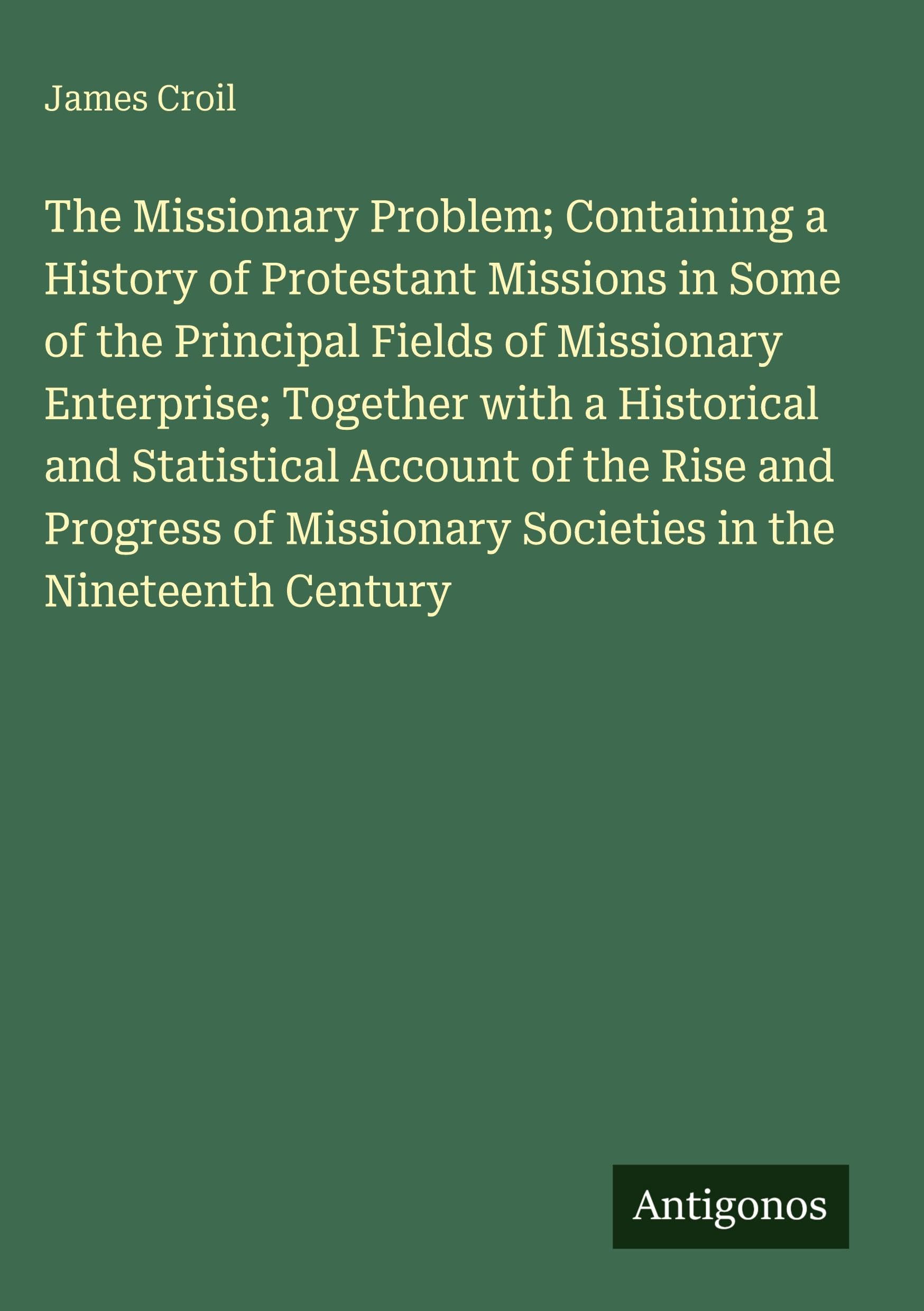 The Missionary Problem; Containing a History of Protestant Missions in Some of the Principal Fields of Missionary Enterprise; Together with a Historical and Statistical Account of the Rise and Progress of Missionary Societies in the Nineteenth Century Classics