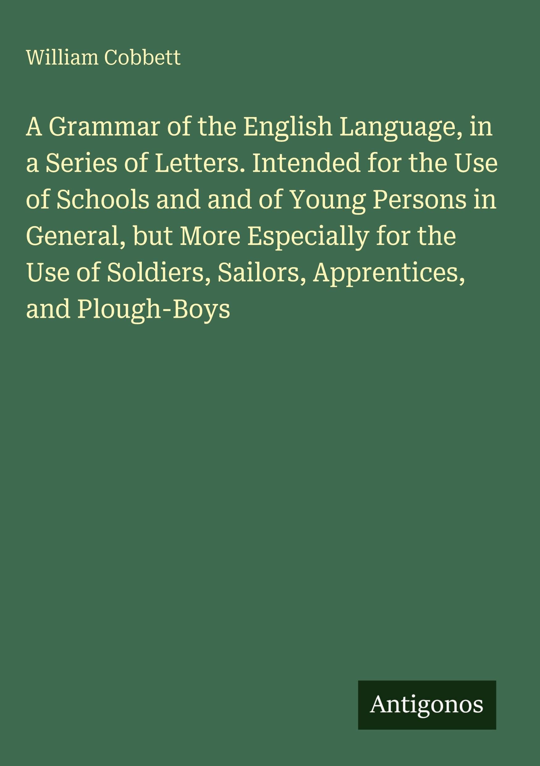 A Grammar of the English Language, in a Series of Letters. Intended for the Use of Schools and and of Young Persons in General, but More Especially for the Use of Soldiers, Sailors, Apprentices, and Plough-Boys Classics