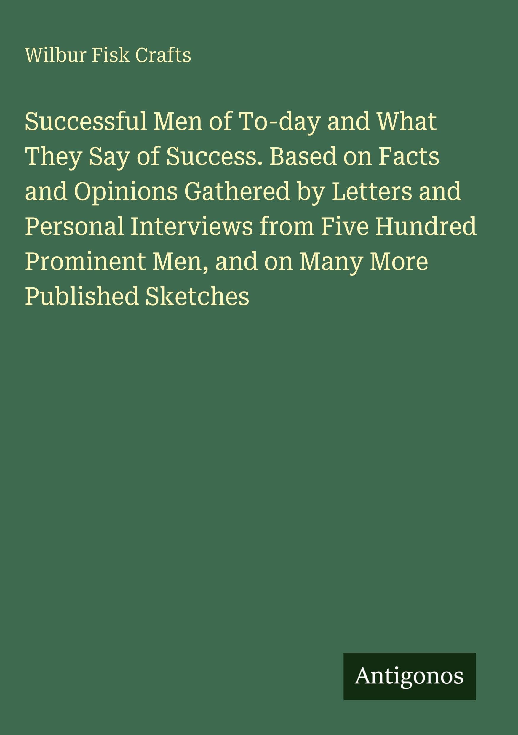Successful Men of To-day and What They Say of Success. Based on Facts and Opinions Gathered by Letters and Personal Interviews from Five Hundred Prominent Men, and on Many More Published Sketches Classics