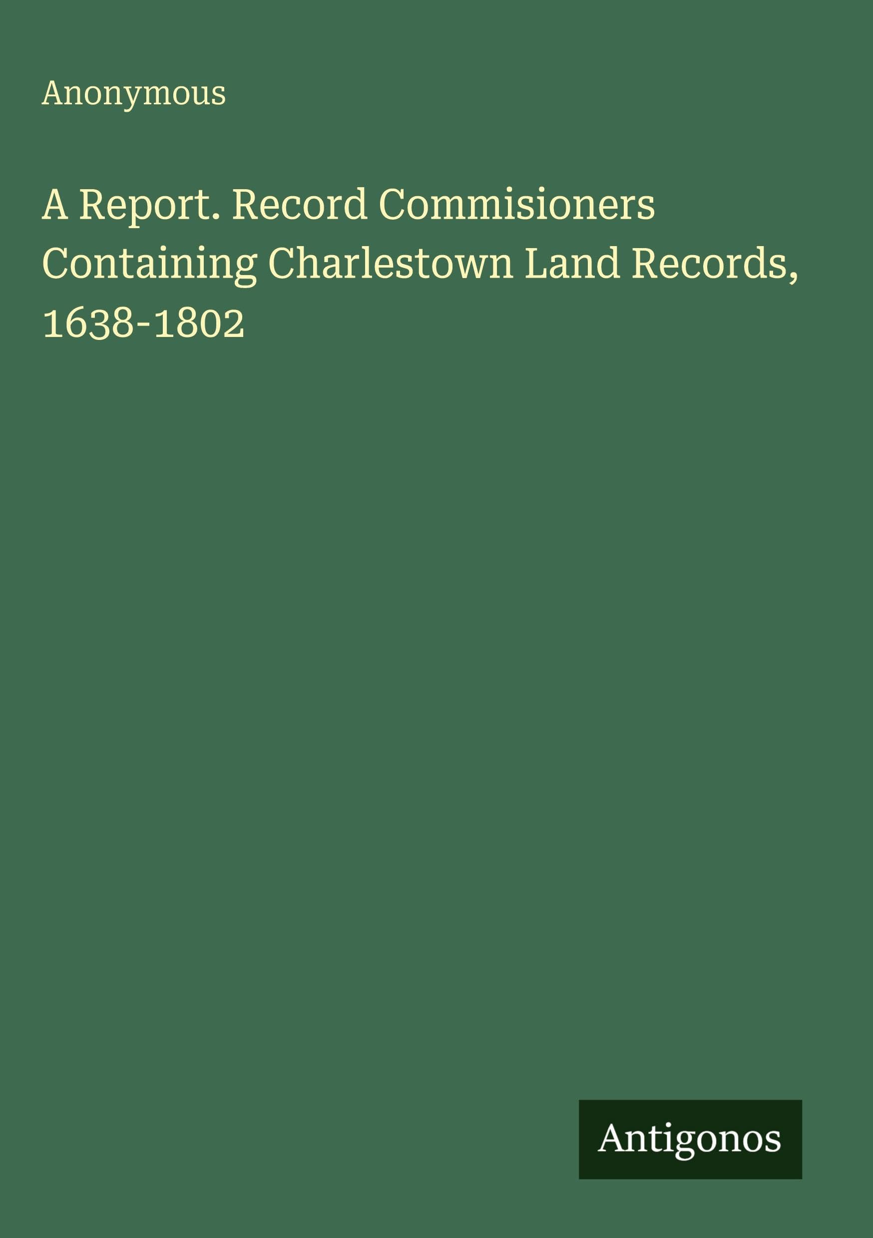A Report. Record Commisioners Containing Charlestown Land Records, 1638-1802 Classics