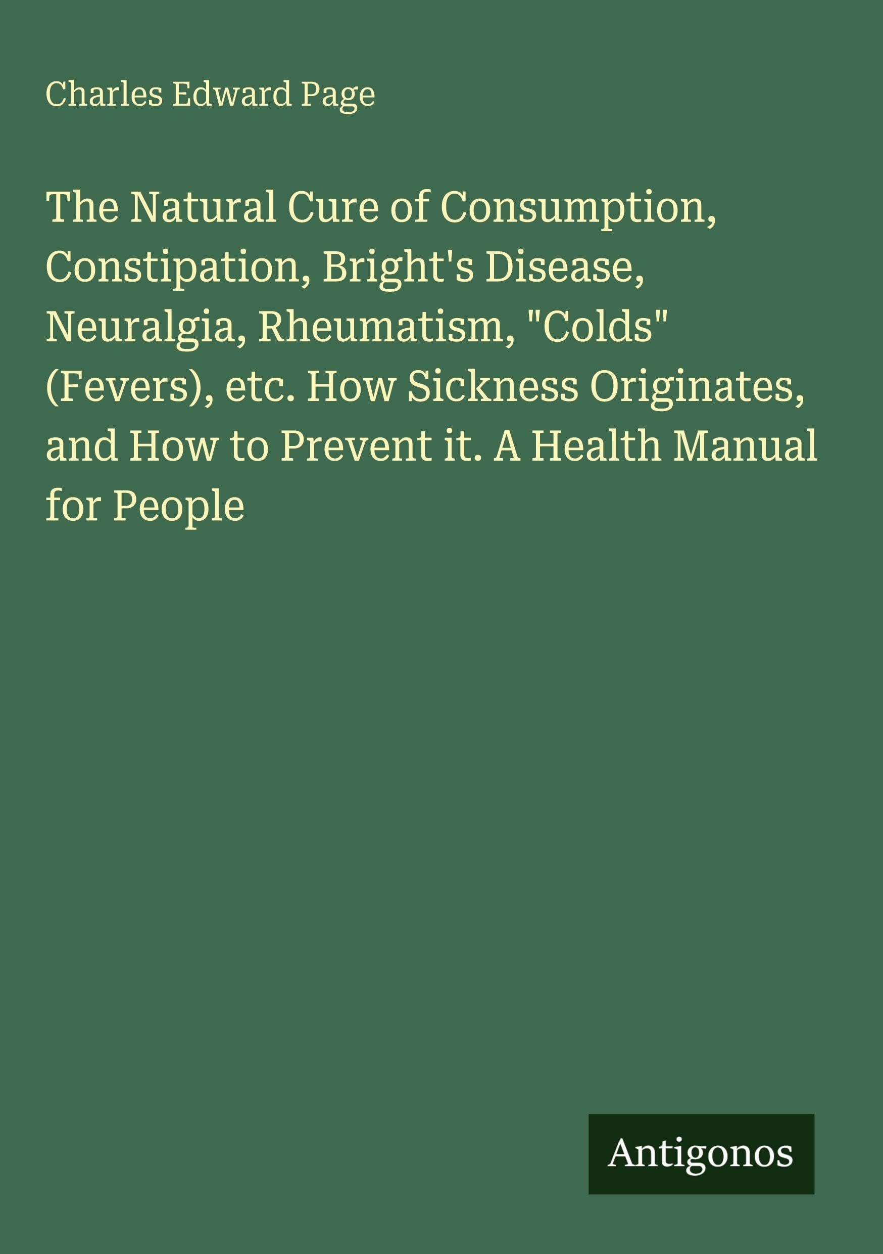The Natural Cure of Consumption, Constipation, Bright's Disease, Neuralgia, Rheumatism, "Colds" (Fevers), etc. How Sickness Originates, and How to Prevent it. A Health Manual for People Classics