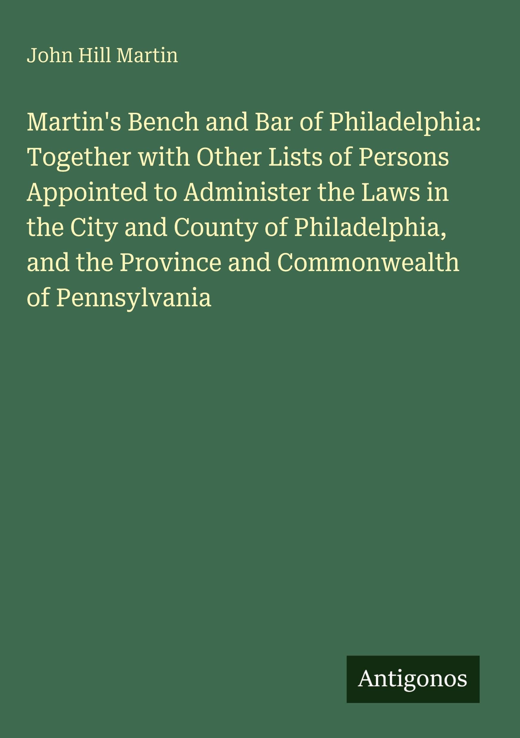 Martin's Bench and Bar of Philadelphia: Together with Other Lists of Persons Appointed to Administer the Laws in the City and County of Philadelphia, and the Province and Commonwealth of Pennsylvania Classics