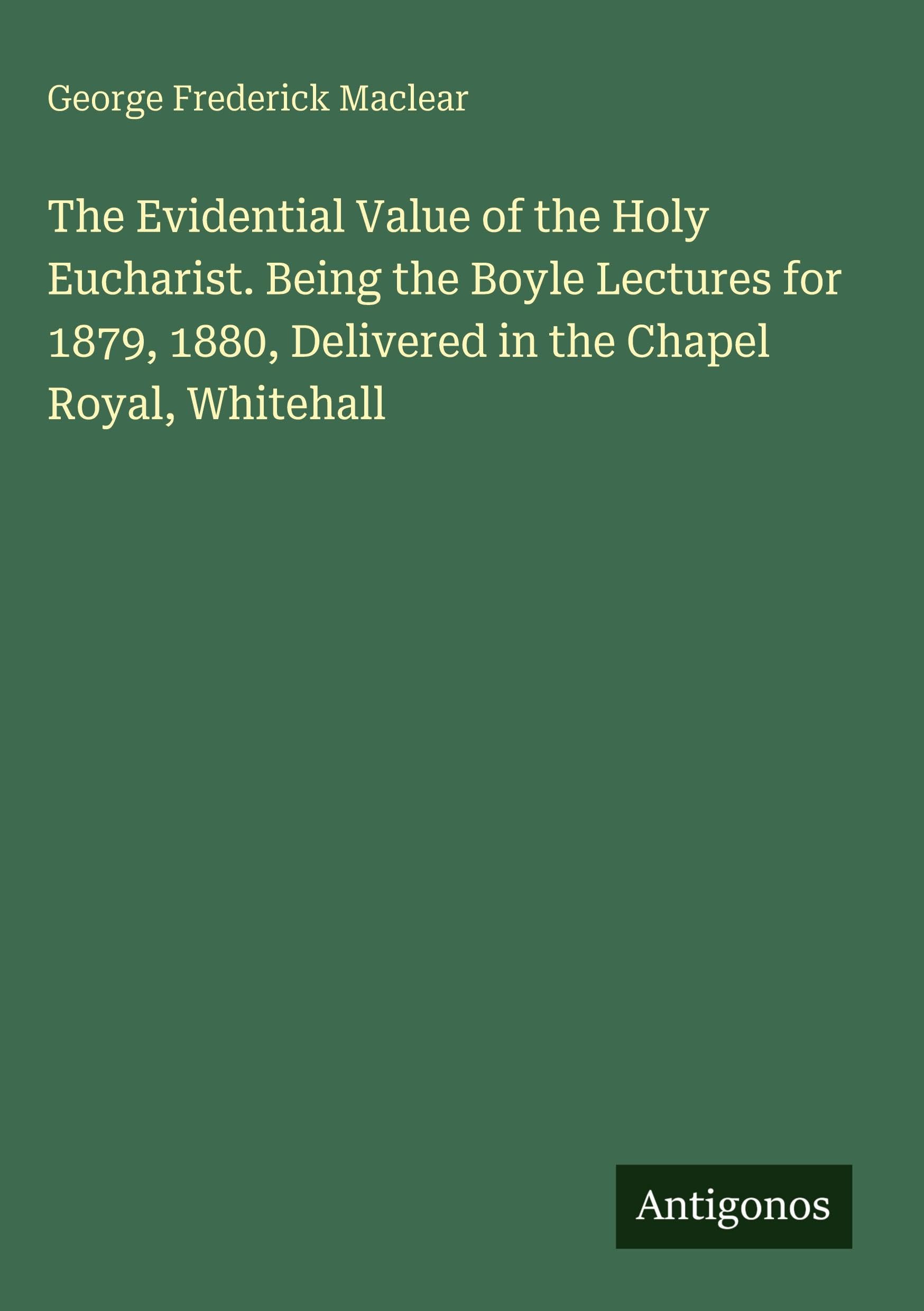 The Evidential Value of the Holy Eucharist. Being the Boyle Lectures for 1879, 1880, Delivered in the Chapel Royal, Whitehall Classics