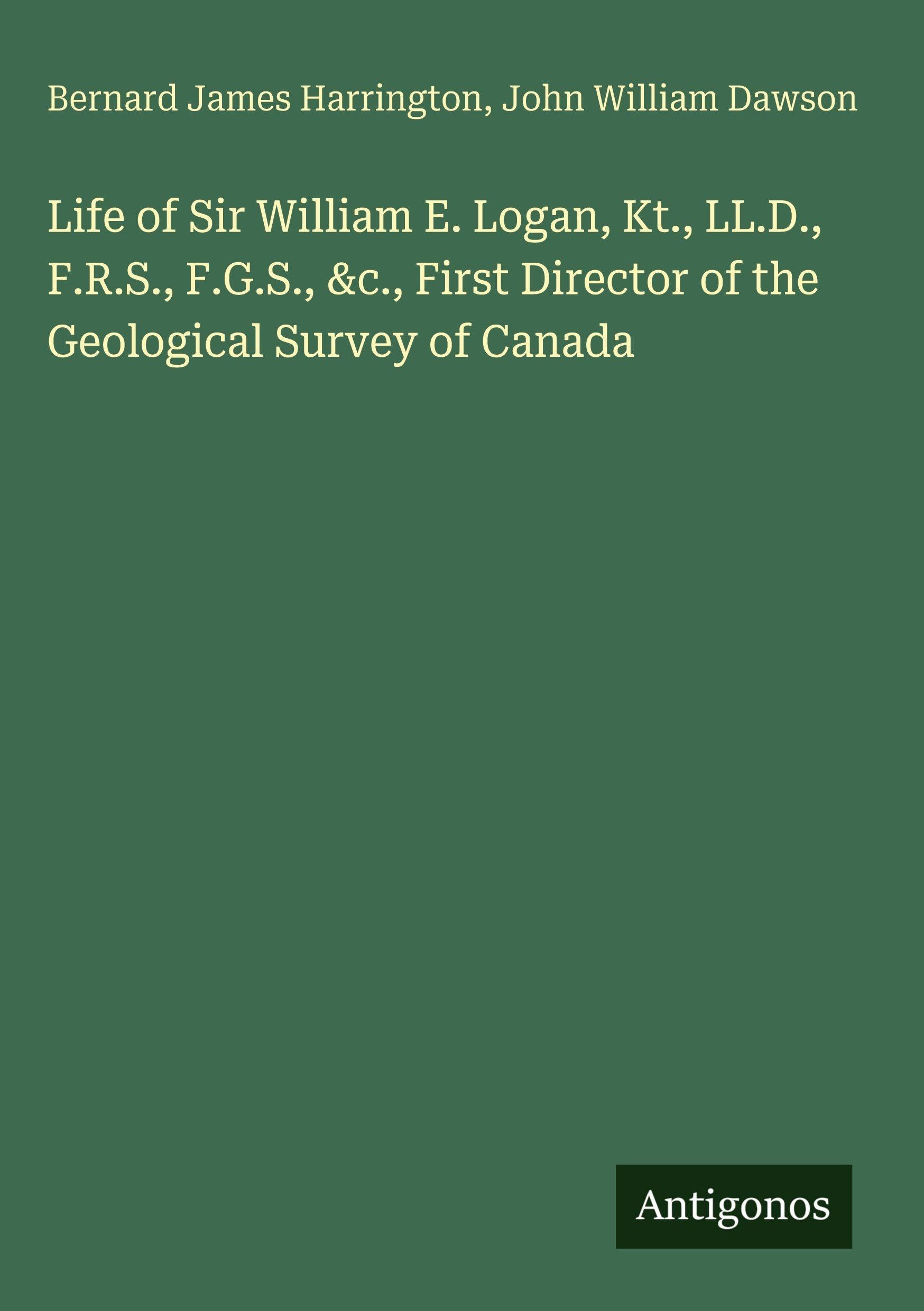 Life of Sir William E. Logan, Kt., LL.D., F.R.S., F.G.S., &c., First Director of the Geological Survey of Canada Classics