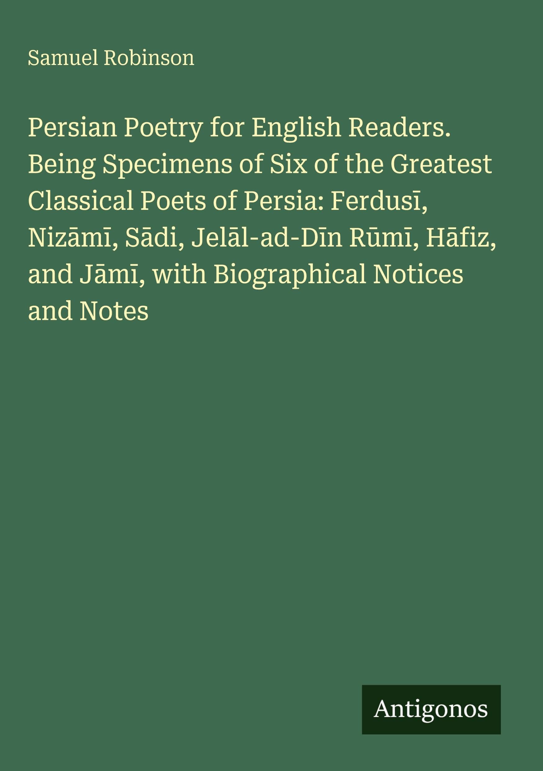 Persian Poetry for English Readers. Being Specimens of Six of the Greatest Classical Poets of Persia: Ferdus¿, Niz¿m¿, S¿di, Jel¿l-ad-D¿n R¿m¿, H¿fiz, and J¿m¿, with Biographical Notices and Notes Classics