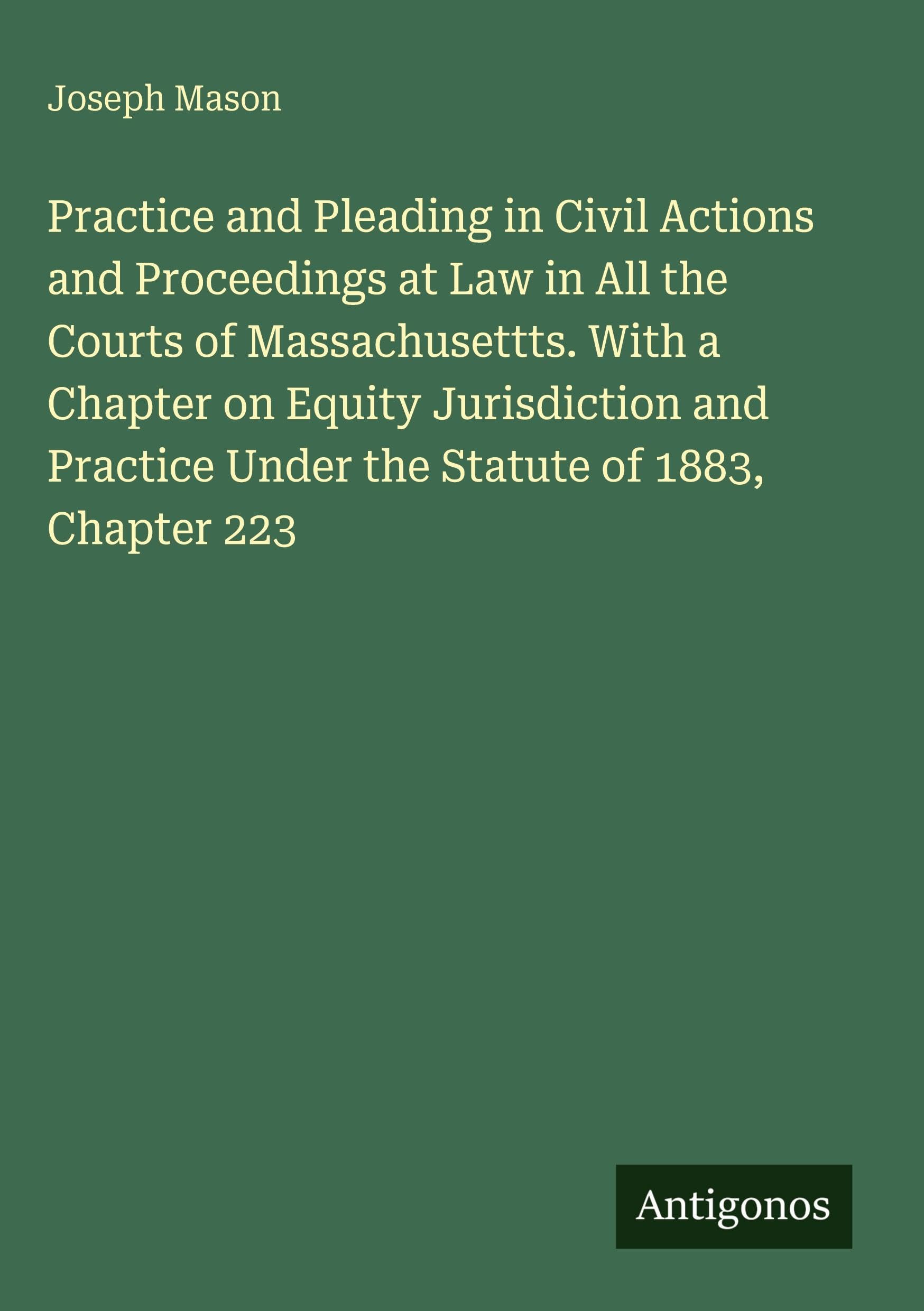 Practice and Pleading in Civil Actions and Proceedings at Law in All the Courts of Massachusettts. With a Chapter on Equity Jurisdiction and Practice Under the Statute of 1883, Chapter 223 Classics