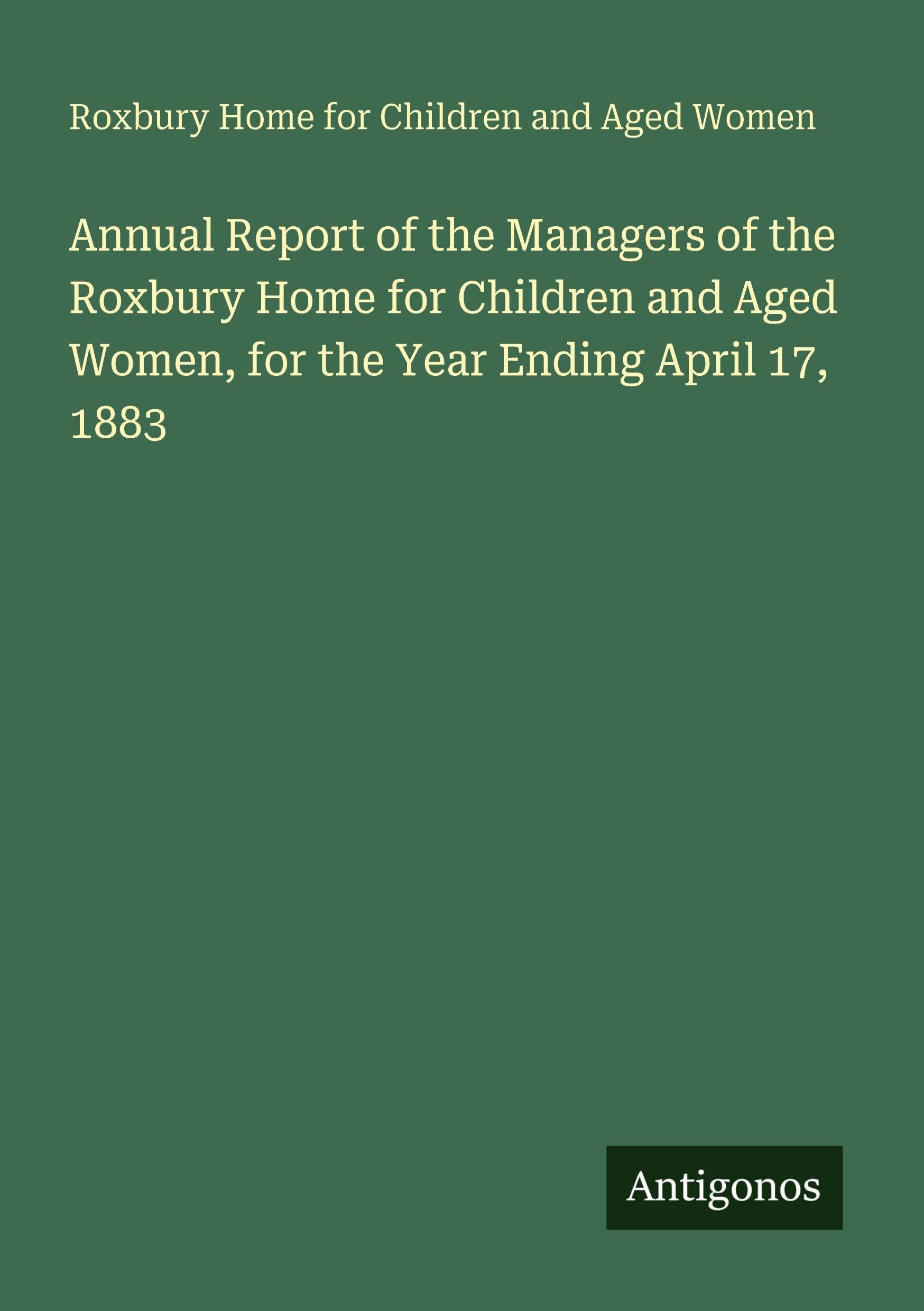 Annual Report of the Managers of the Roxbury Home for Children and Aged Women, for the Year Ending April 17, 1883 Classics