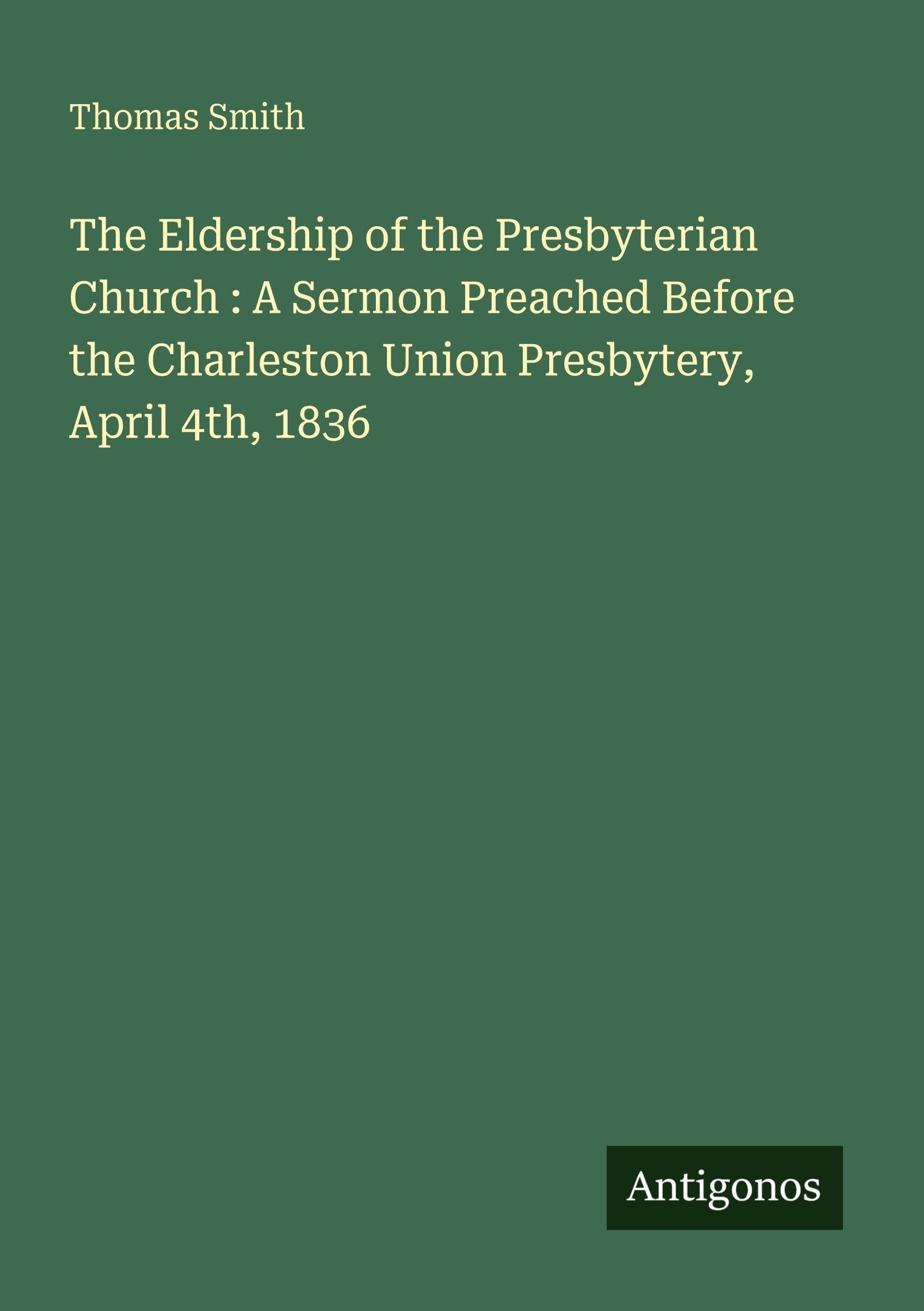 The Eldership of the Presbyterian Church : A Sermon Preached Before the Charleston Union Presbytery, April 4th, 1836 Classics