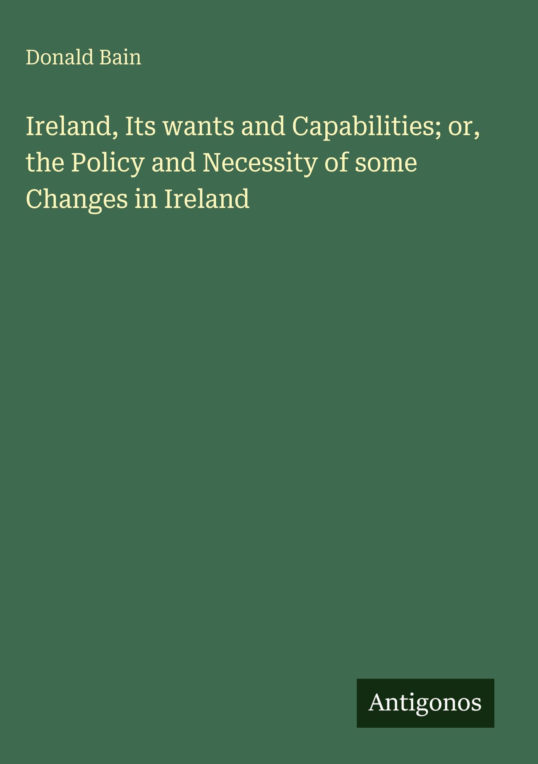 Ireland, Its wants and Capabilities; or, the Policy and Necessity of some Changes in Ireland Classics