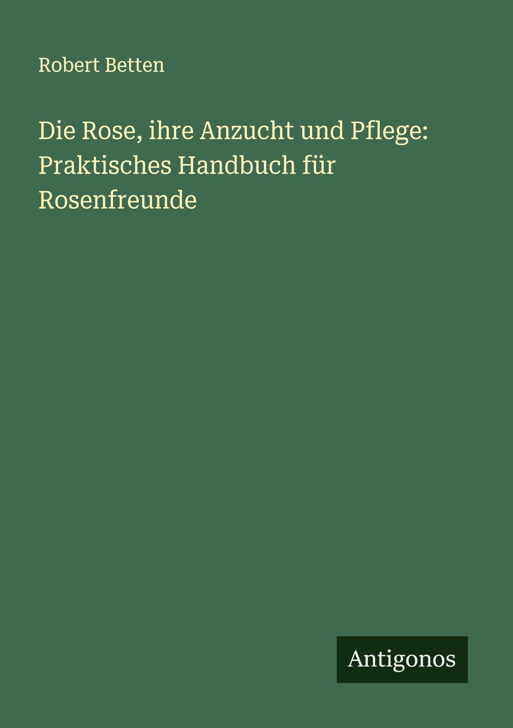 Die Rose, ihre Anzucht und Pflege: Praktisches Handbuch für Rosenfreunde Classics