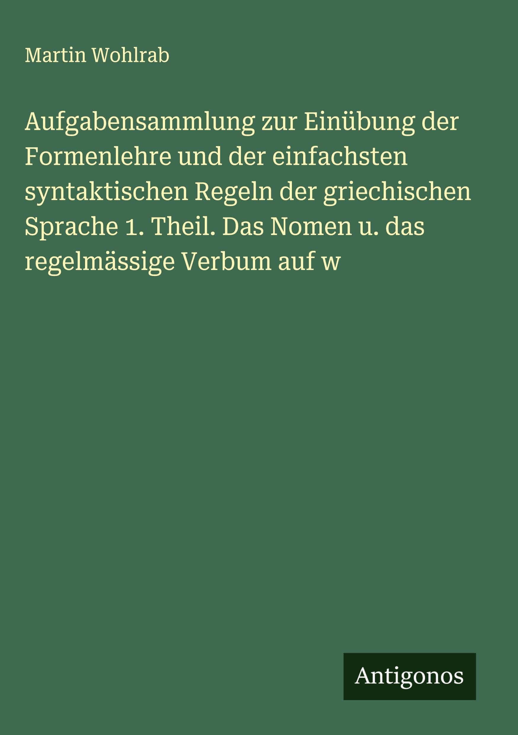 Aufgabensammlung zur Einübung der Formenlehre und der einfachsten syntaktischen Regeln der griechischen Sprache 1. Theil. Das Nomen u. das regelmässige Verbum auf w Classics
