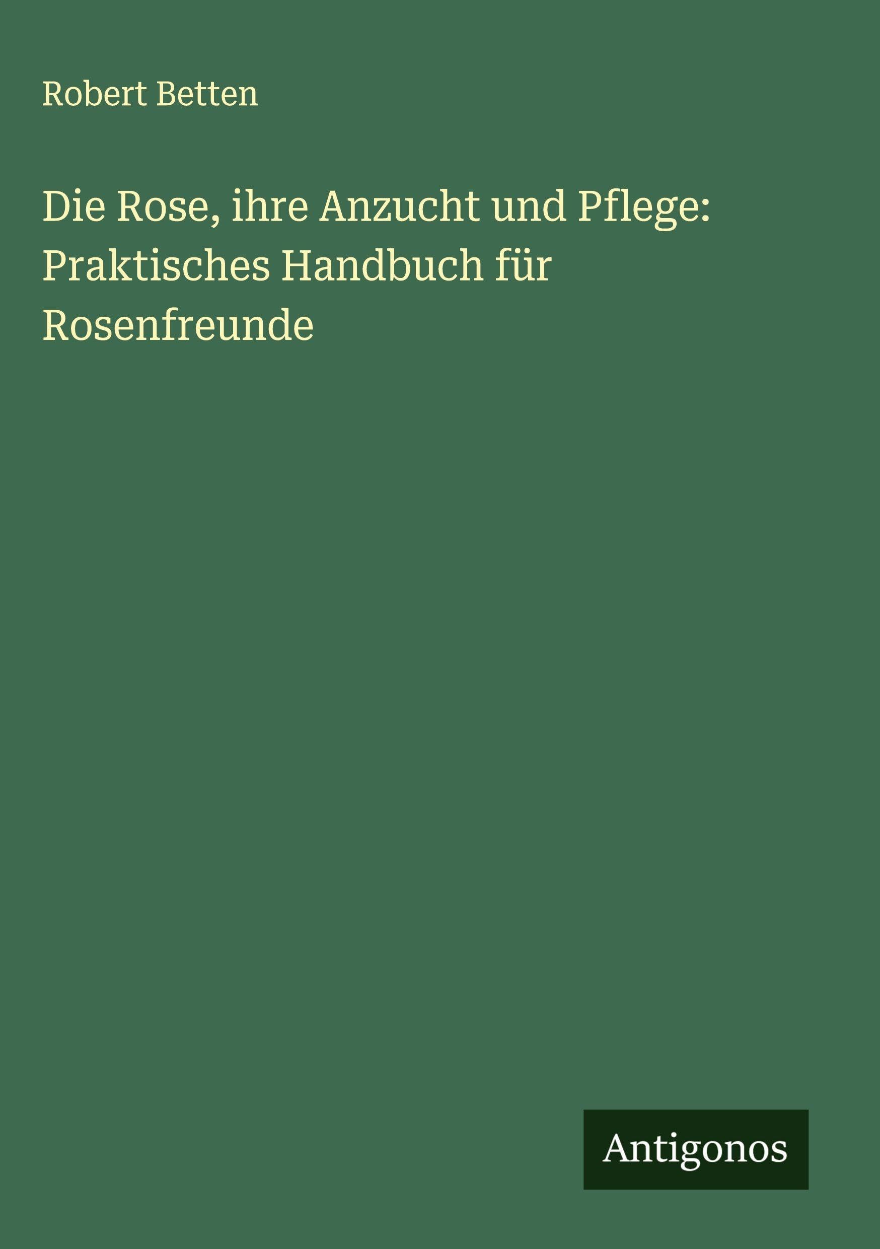 Die Rose, ihre Anzucht und Pflege: Praktisches Handbuch für Rosenfreunde Classics
