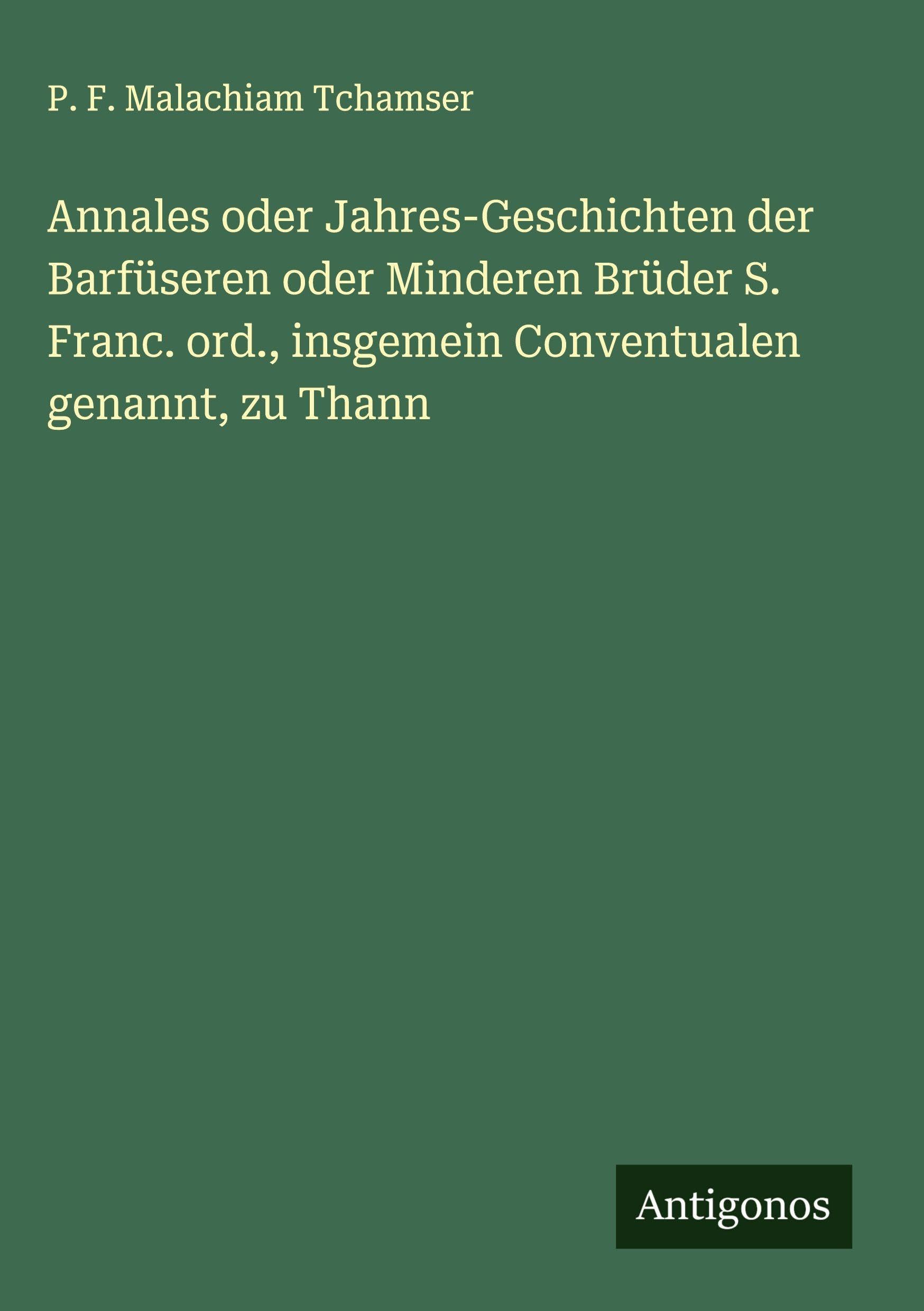 Annales oder Jahres-Geschichten der Barfüseren oder Minderen Brüder S. Franc. ord., insgemein Conventualen genannt, zu Thann Classics