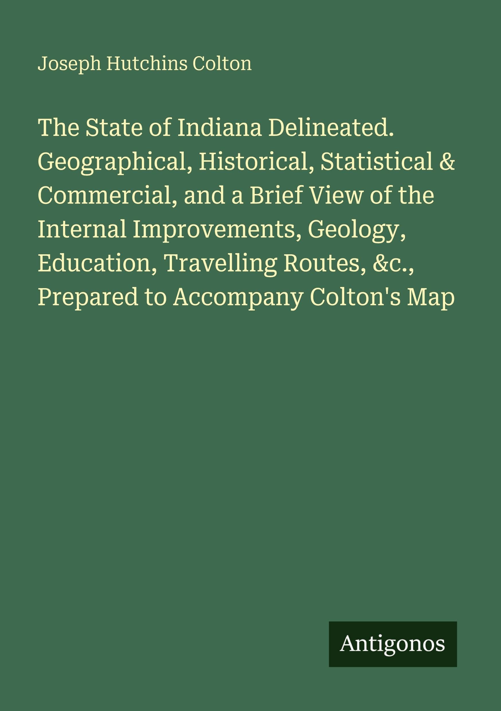 The State of Indiana Delineated. Geographical, Historical, Statistical & Commercial, and a Brief View of the Internal Improvements, Geology, Education, Travelling Routes, &c., Prepared to Accompany Colton's Map Classics
