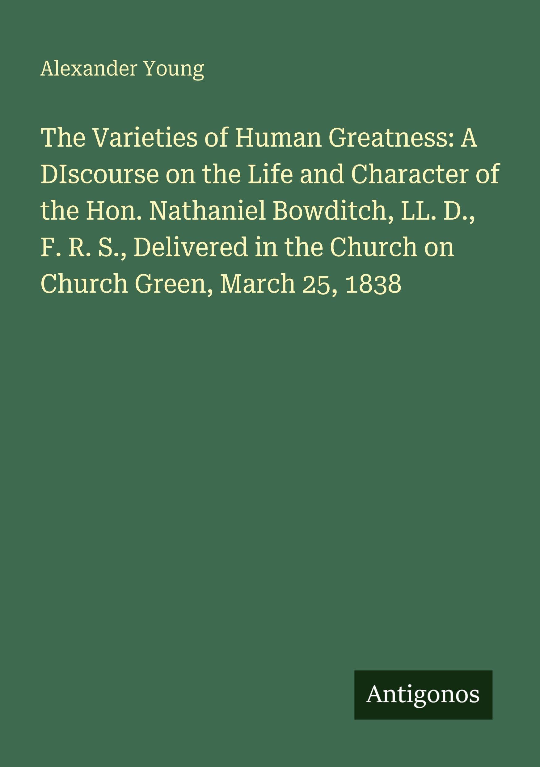 The Varieties of Human Greatness: A DIscourse on the Life and Character of the Hon. Nathaniel Bowditch, LL. D., F. R. S., Delivered in the Church on Church Green, March 25, 1838 Classics