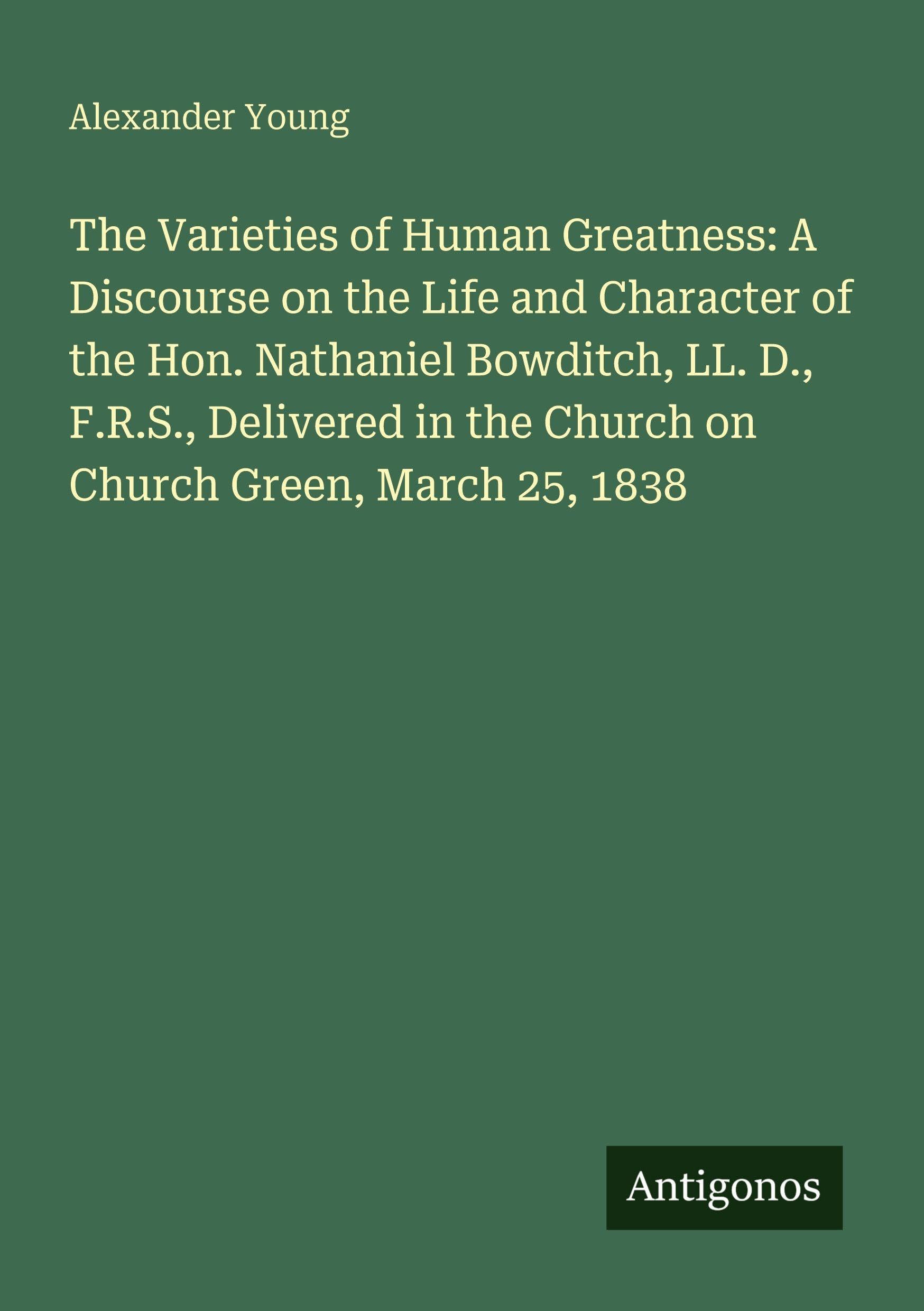 The Varieties of Human Greatness: A Discourse on the Life and Character of the Hon. Nathaniel Bowditch, LL. D., F.R.S., Delivered in the Church on Church Green, March 25, 1838 Classics