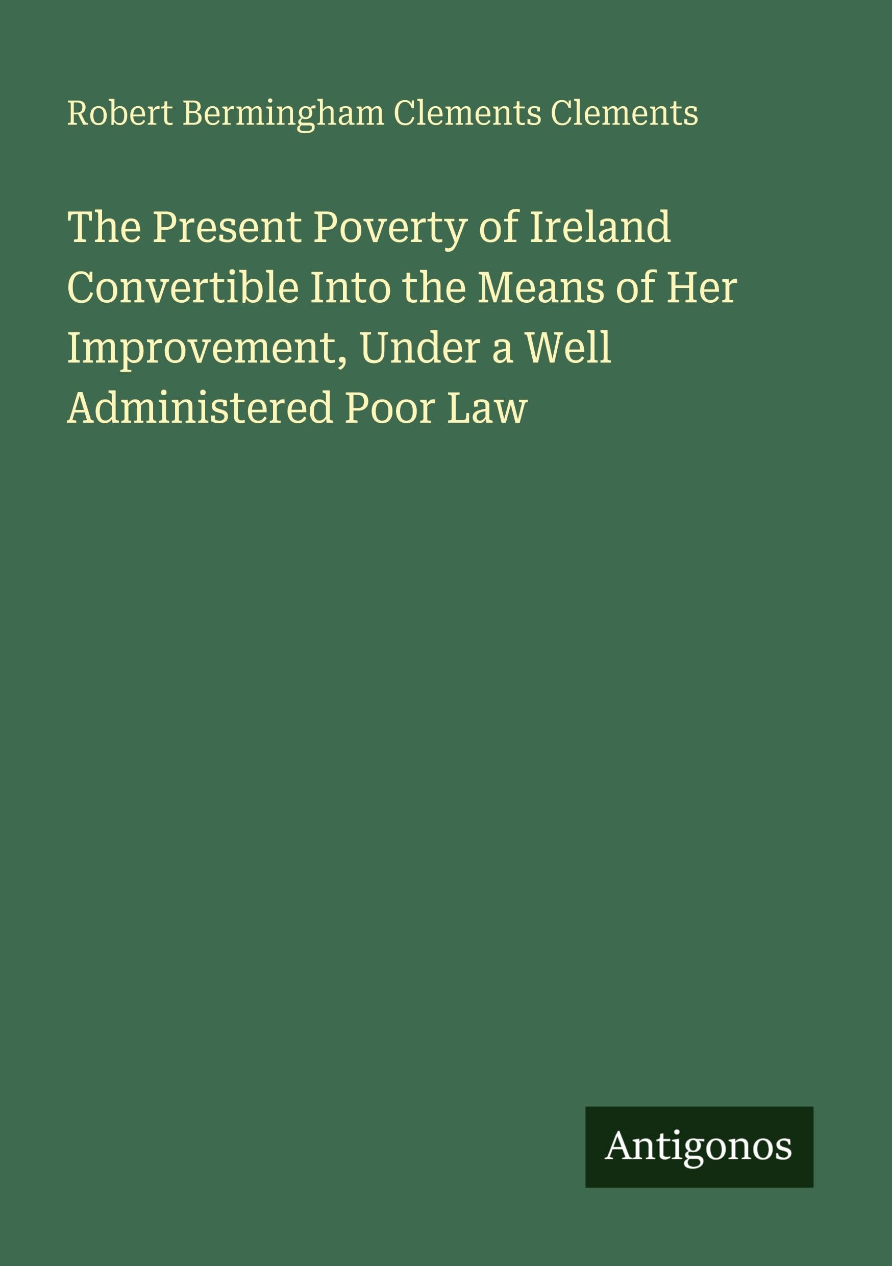 The Present Poverty of Ireland Convertible Into the Means of Her Improvement, Under a Well Administered Poor Law Classics
