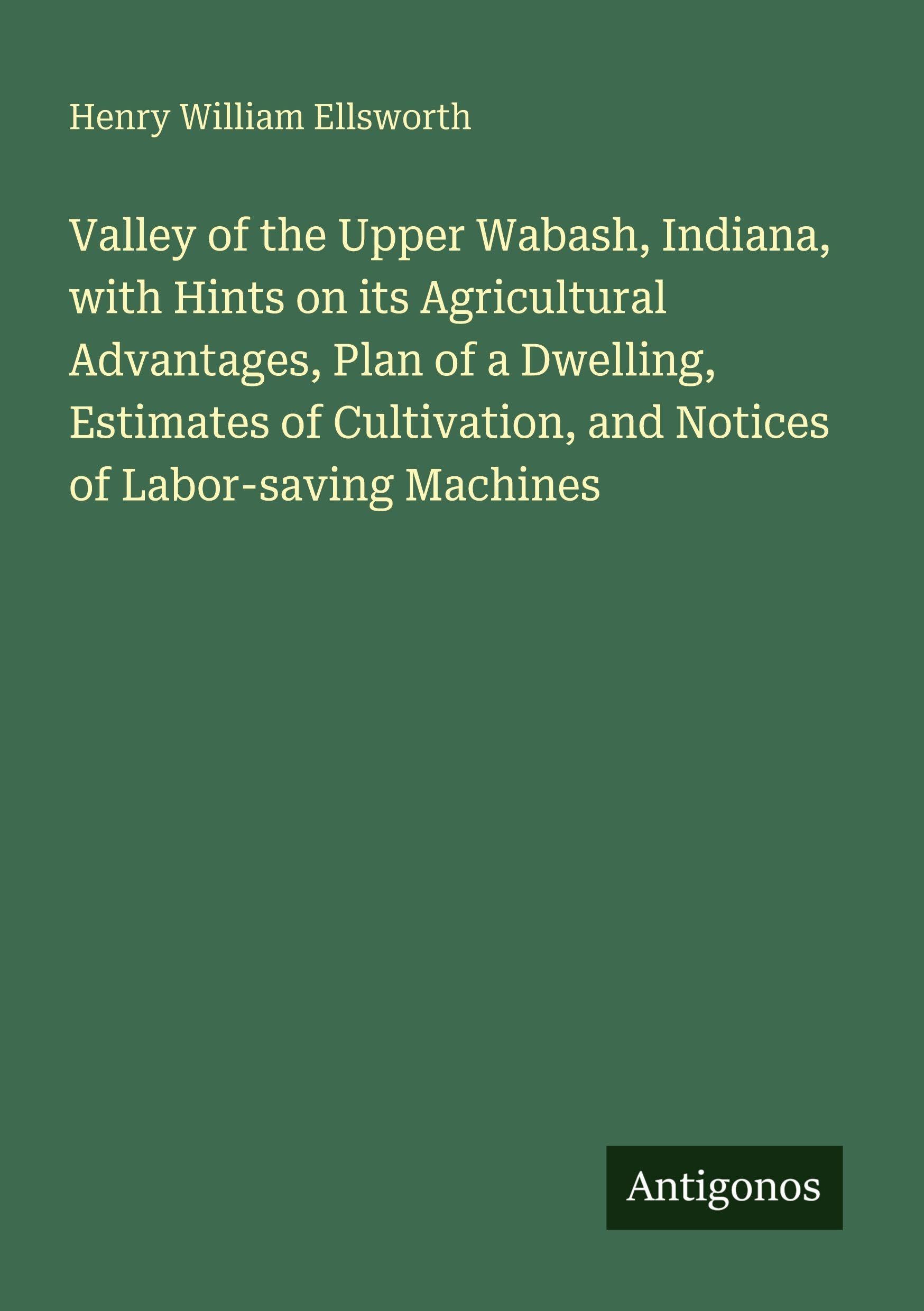 Valley of the Upper Wabash, Indiana, with Hints on its Agricultural Advantages, Plan of a Dwelling, Estimates of Cultivation, and Notices of Labor-saving Machines Classics