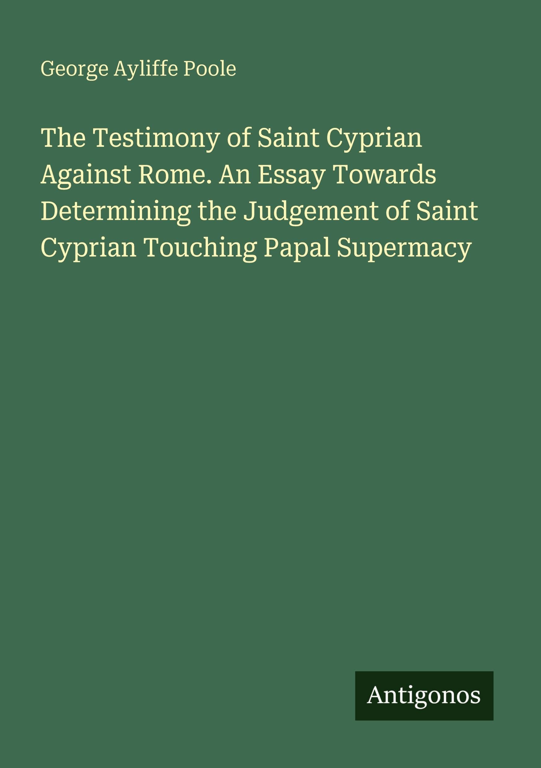 The Testimony of Saint Cyprian Against Rome. An Essay Towards Determining the Judgement of Saint Cyprian Touching Papal Supermacy Classics