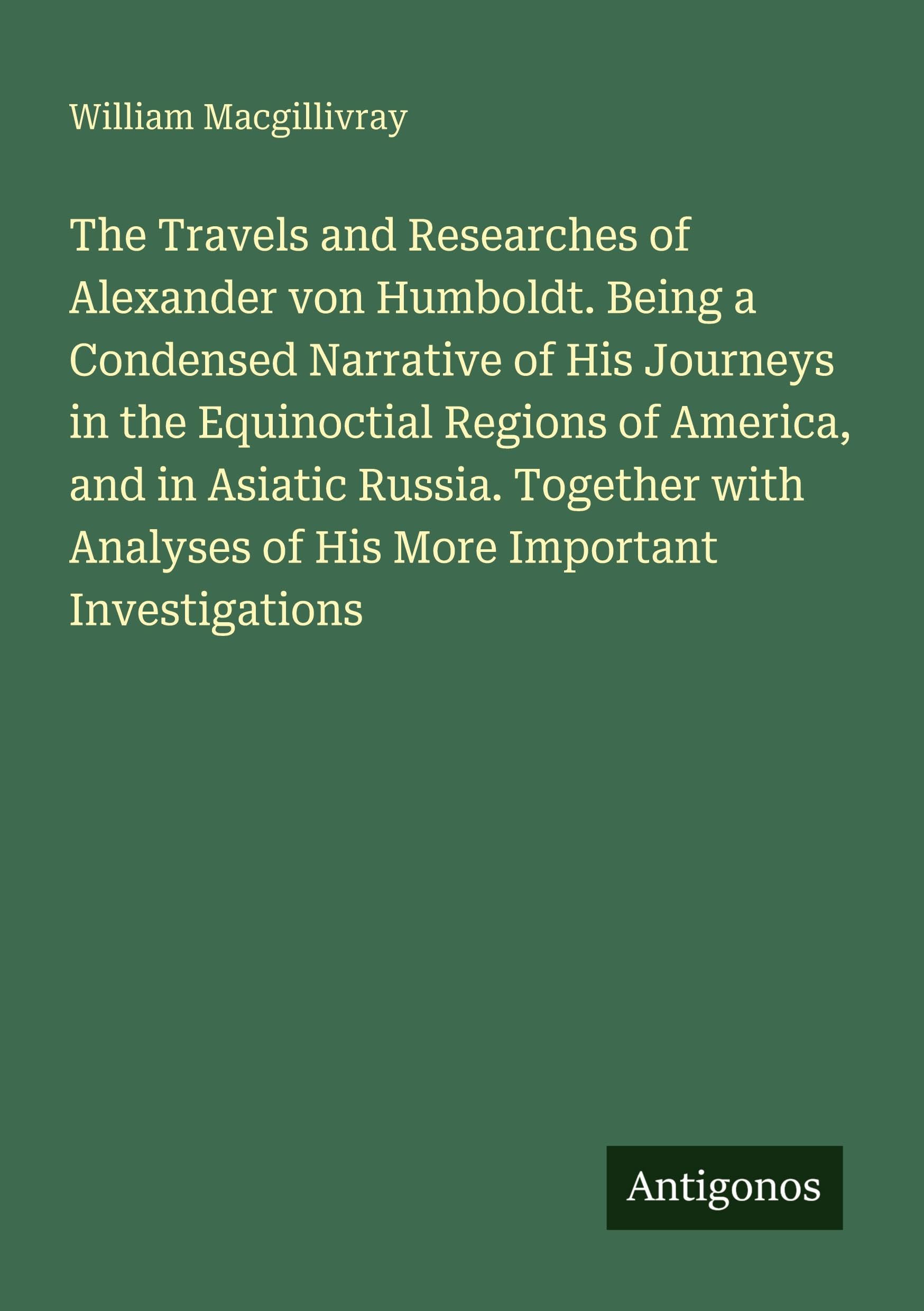 The Travels and Researches of Alexander von Humboldt. Being a Condensed Narrative of His Journeys in the Equinoctial Regions of America, and in Asiatic Russia. Together with Analyses of His More Important Investigations Classics