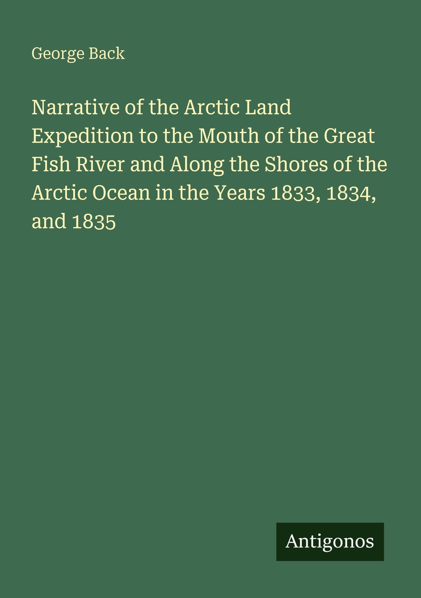 Narrative of the Arctic Land Expedition to the Mouth of the Great Fish River and Along the Shores of the Arctic Ocean in the Years 1833, 1834, and 1835 Classics