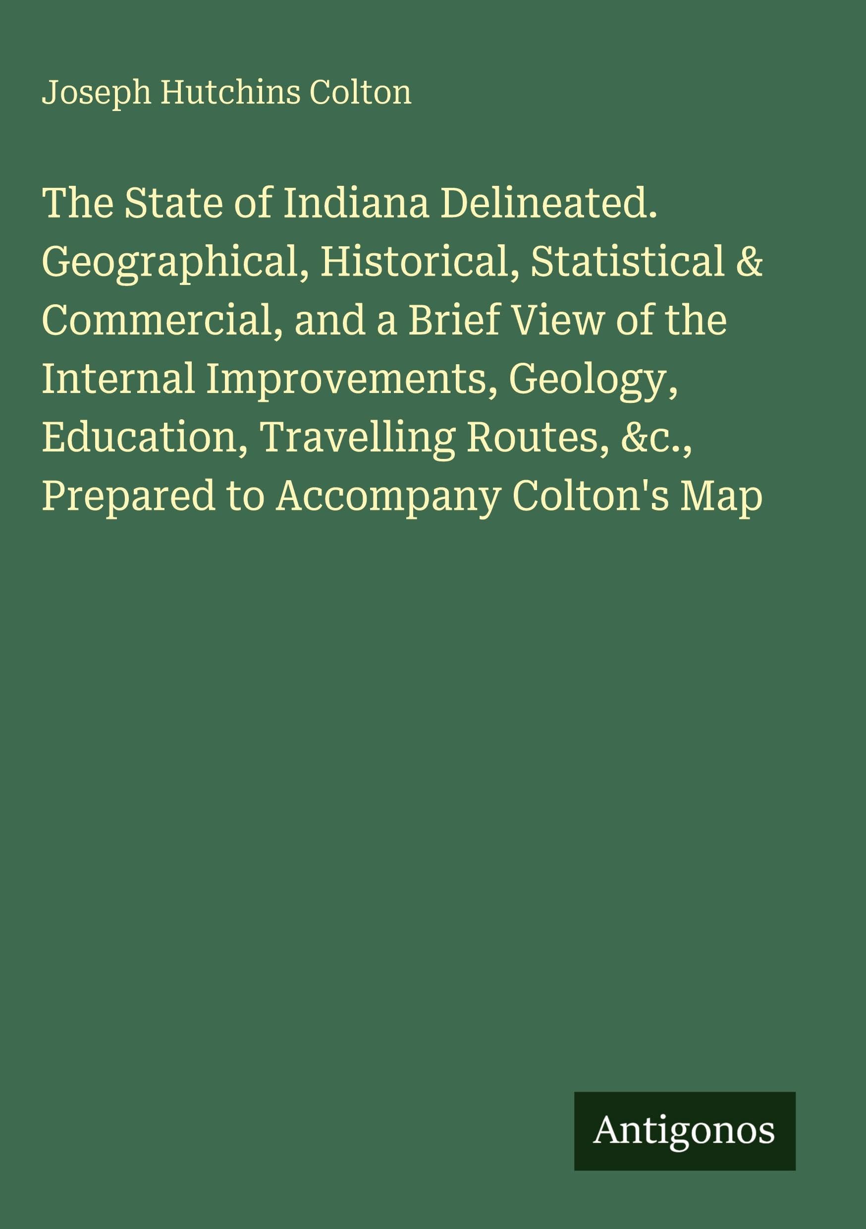 The State of Indiana Delineated. Geographical, Historical, Statistical & Commercial, and a Brief View of the Internal Improvements, Geology, Education, Travelling Routes, &c., Prepared to Accompany Colton's Map Classics