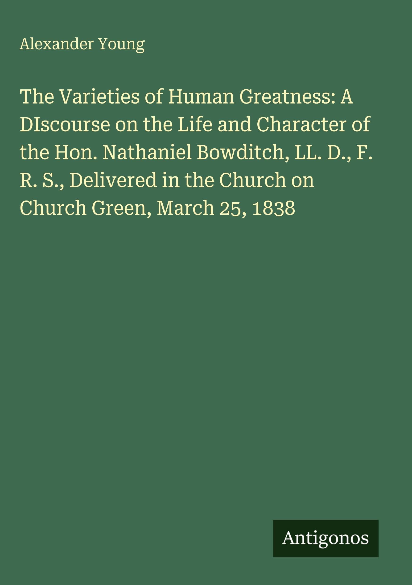 The Varieties of Human Greatness: A DIscourse on the Life and Character of the Hon. Nathaniel Bowditch, LL. D., F. R. S., Delivered in the Church on Church Green, March 25, 1838 Classics