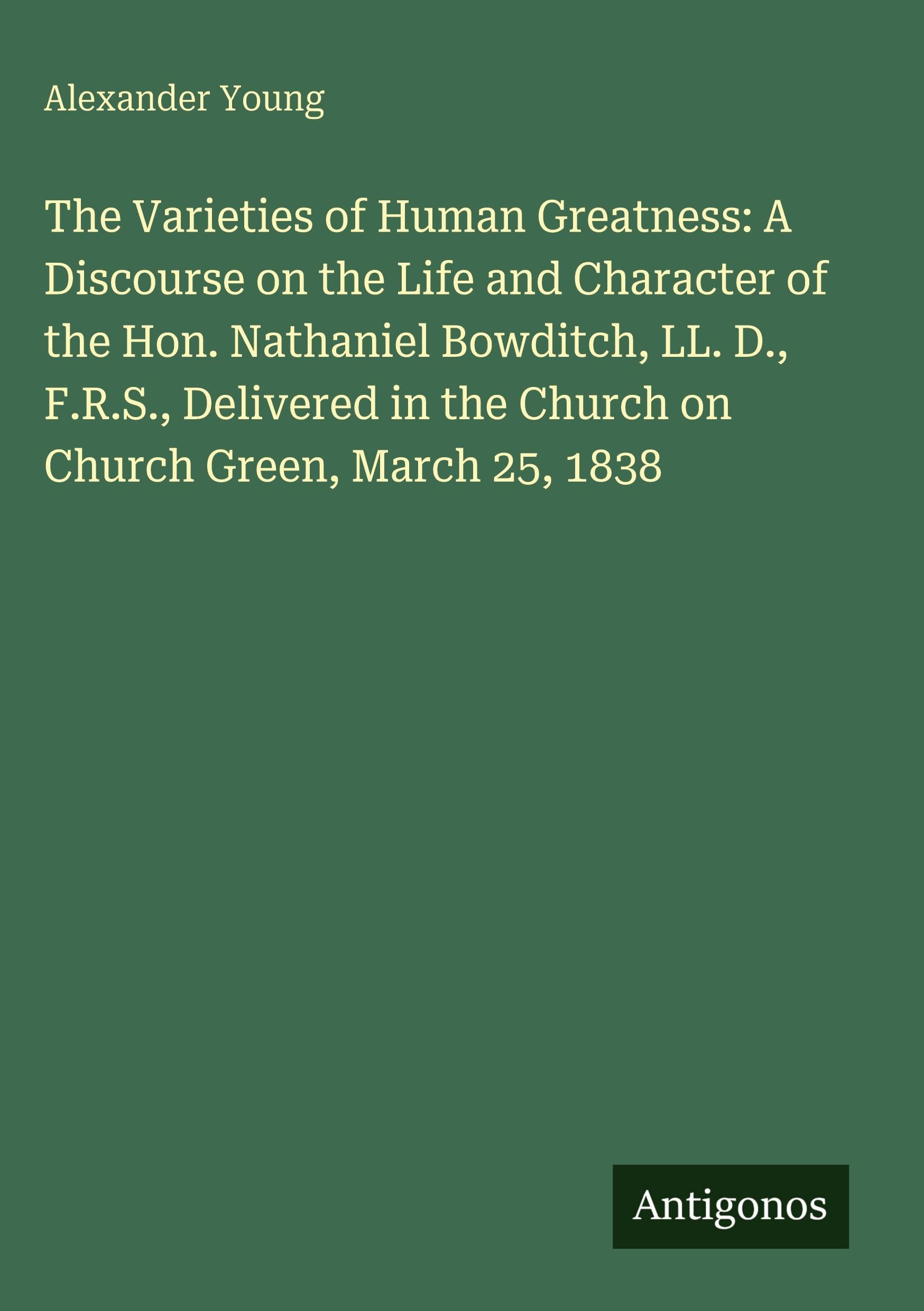The Varieties of Human Greatness: A Discourse on the Life and Character of the Hon. Nathaniel Bowditch, LL. D., F.R.S., Delivered in the Church on Church Green, March 25, 1838 Classics
