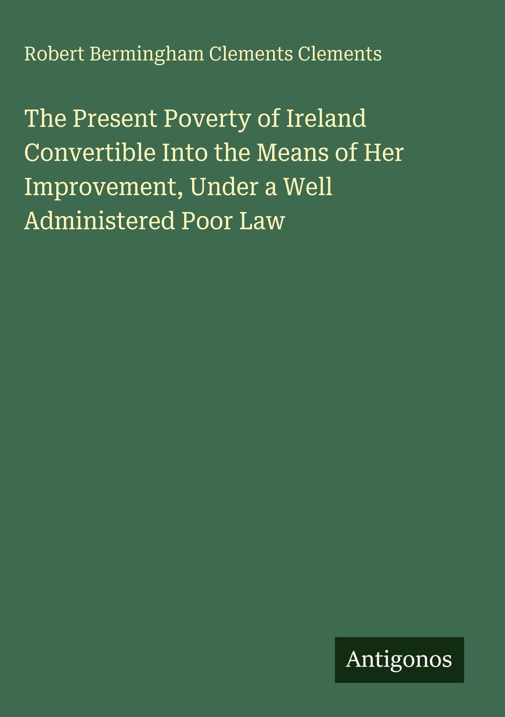 The Present Poverty of Ireland Convertible Into the Means of Her Improvement, Under a Well Administered Poor Law Classics