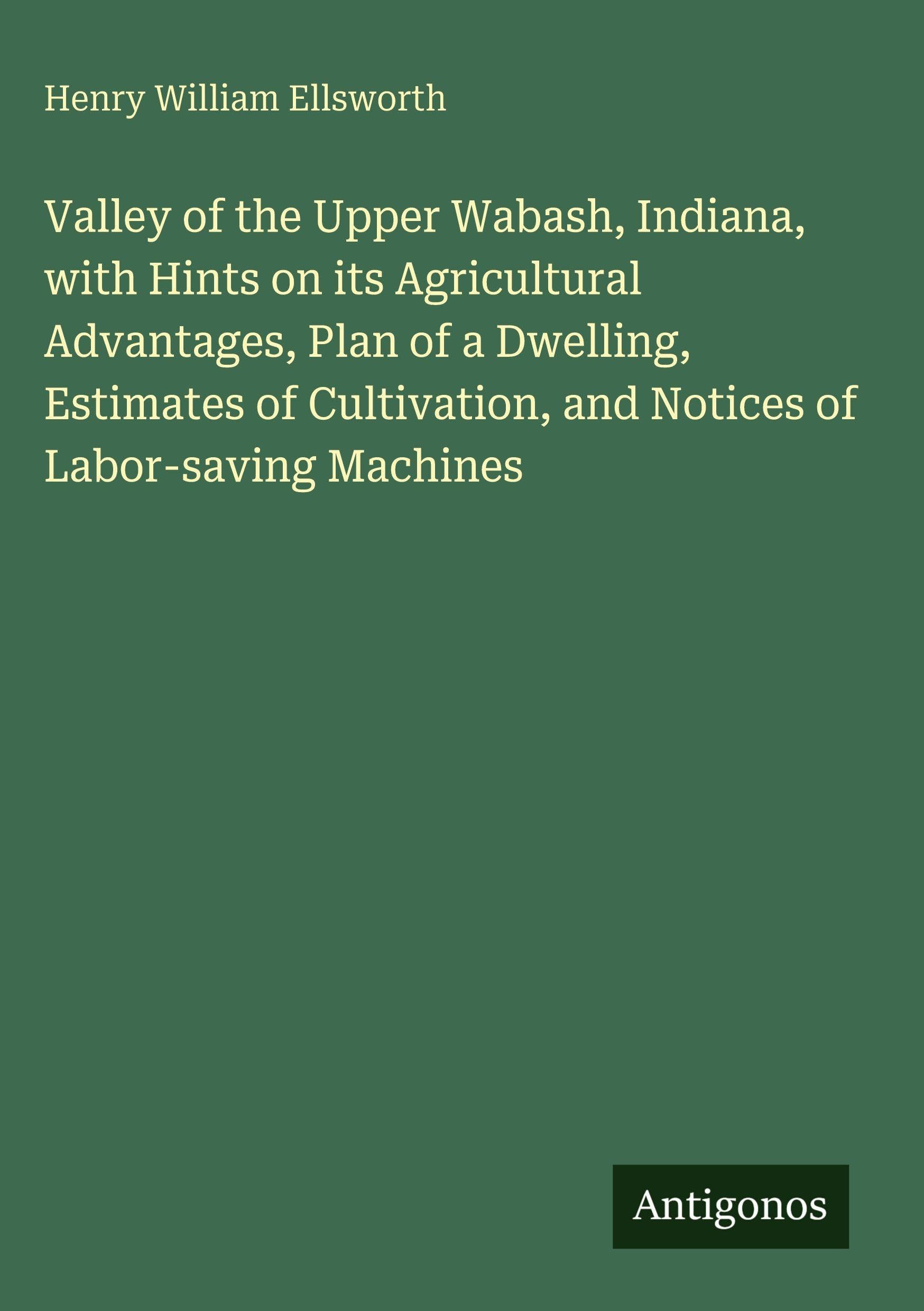 Valley of the Upper Wabash, Indiana, with Hints on its Agricultural Advantages, Plan of a Dwelling, Estimates of Cultivation, and Notices of Labor-saving Machines Classics