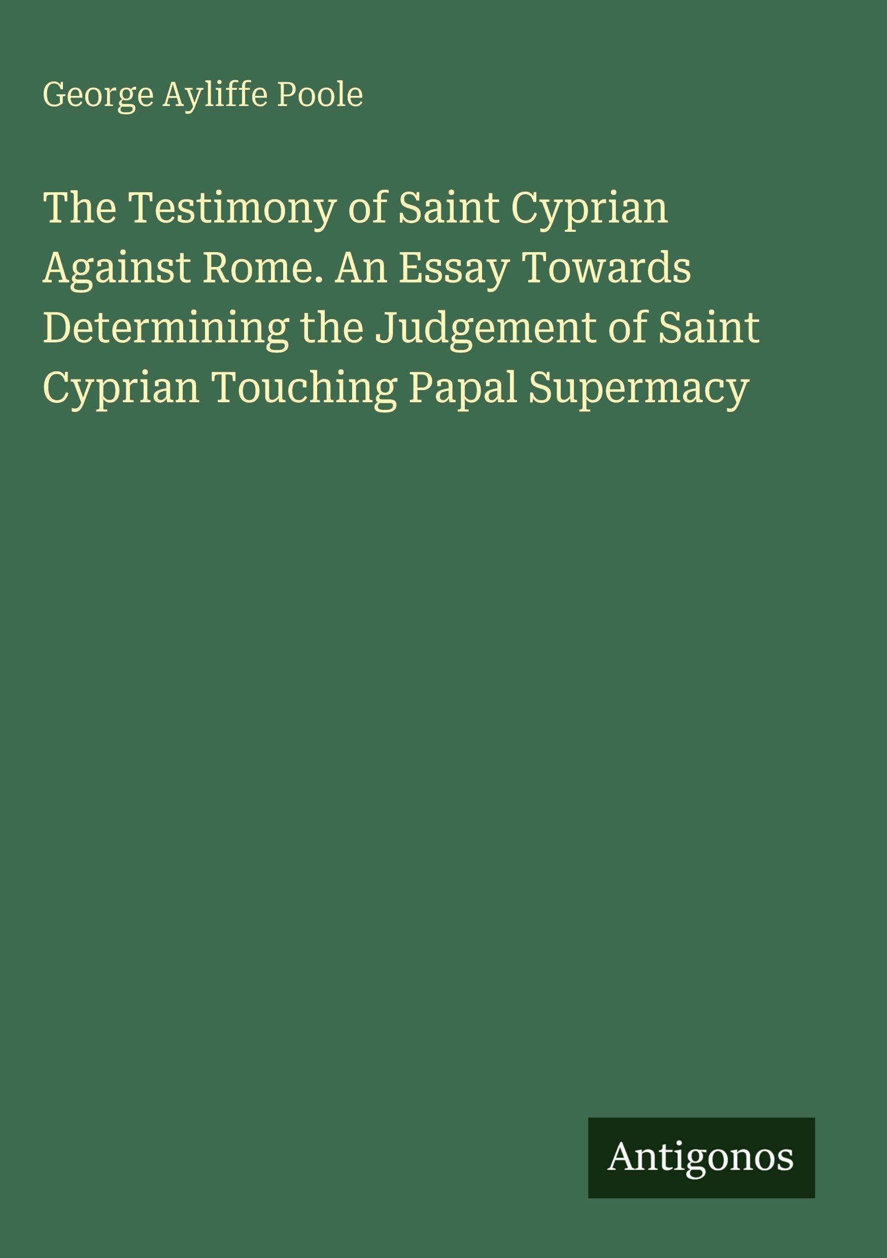 The Testimony of Saint Cyprian Against Rome. An Essay Towards Determining the Judgement of Saint Cyprian Touching Papal Supermacy Classics
