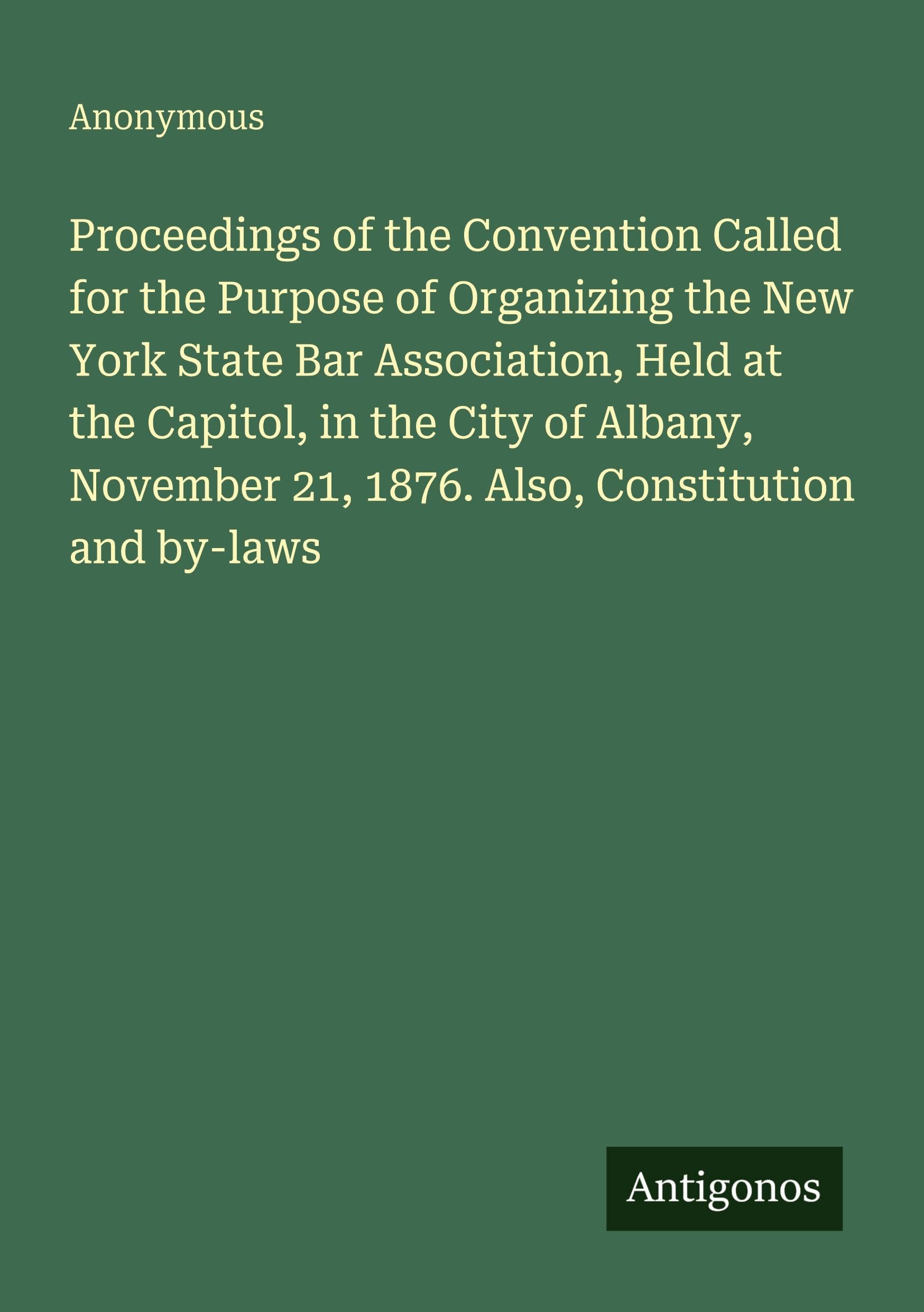 Proceedings of the Convention Called for the Purpose of Organizing the New York State Bar Association, Held at the Capitol, in the City of Albany, November 21, 1876. Also, Constitution and by-laws Classics