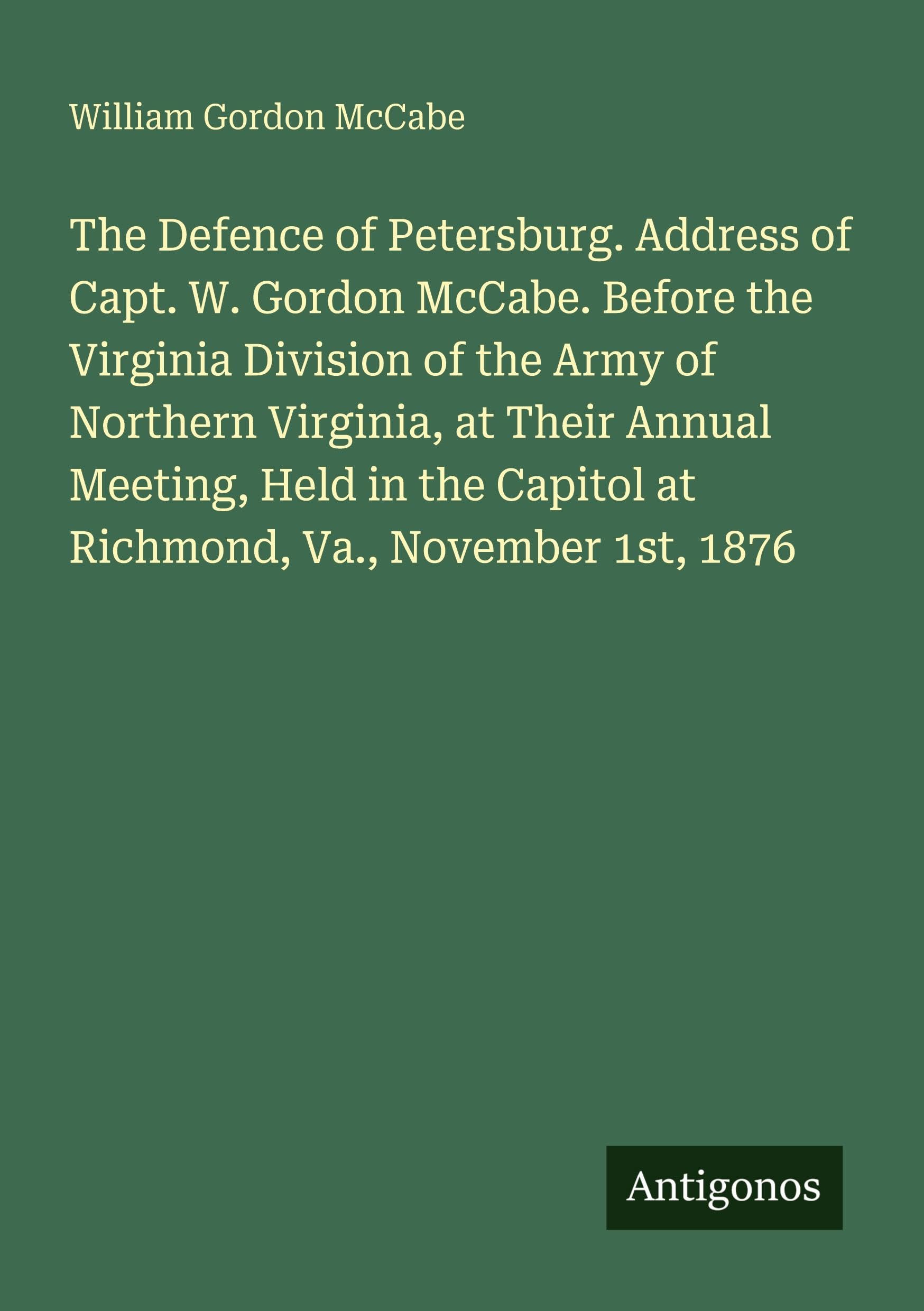 The Defence of Petersburg. Address of Capt. W. Gordon McCabe. Before the Virginia Division of the Army of Northern Virginia, at Their Annual Meeting, Held in the Capitol at Richmond, Va., November 1st, 1876 Classics