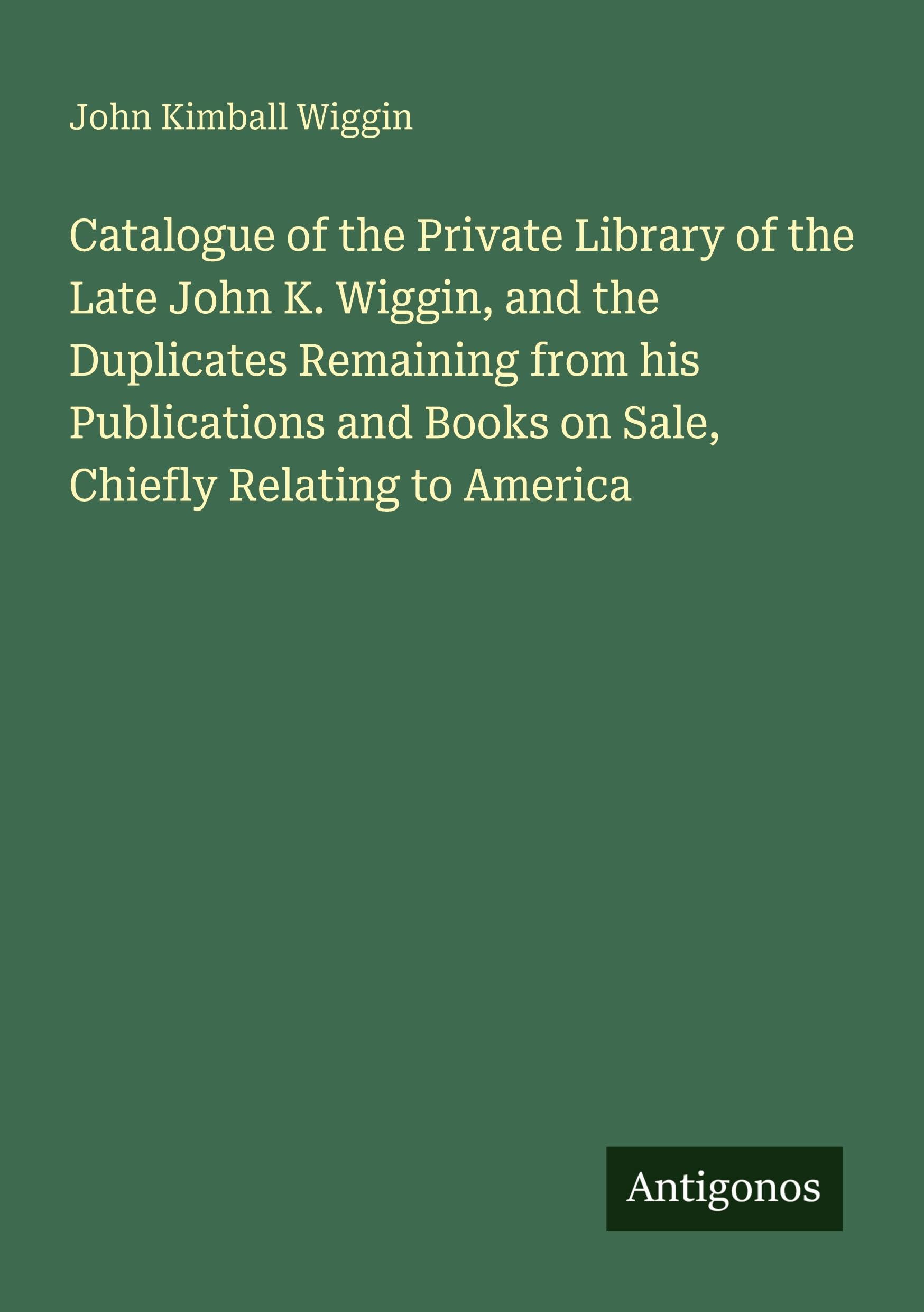 Catalogue of the Private Library of the Late John K. Wiggin, and the Duplicates Remaining from his Publications and Books on Sale, Chiefly Relating to America Classics