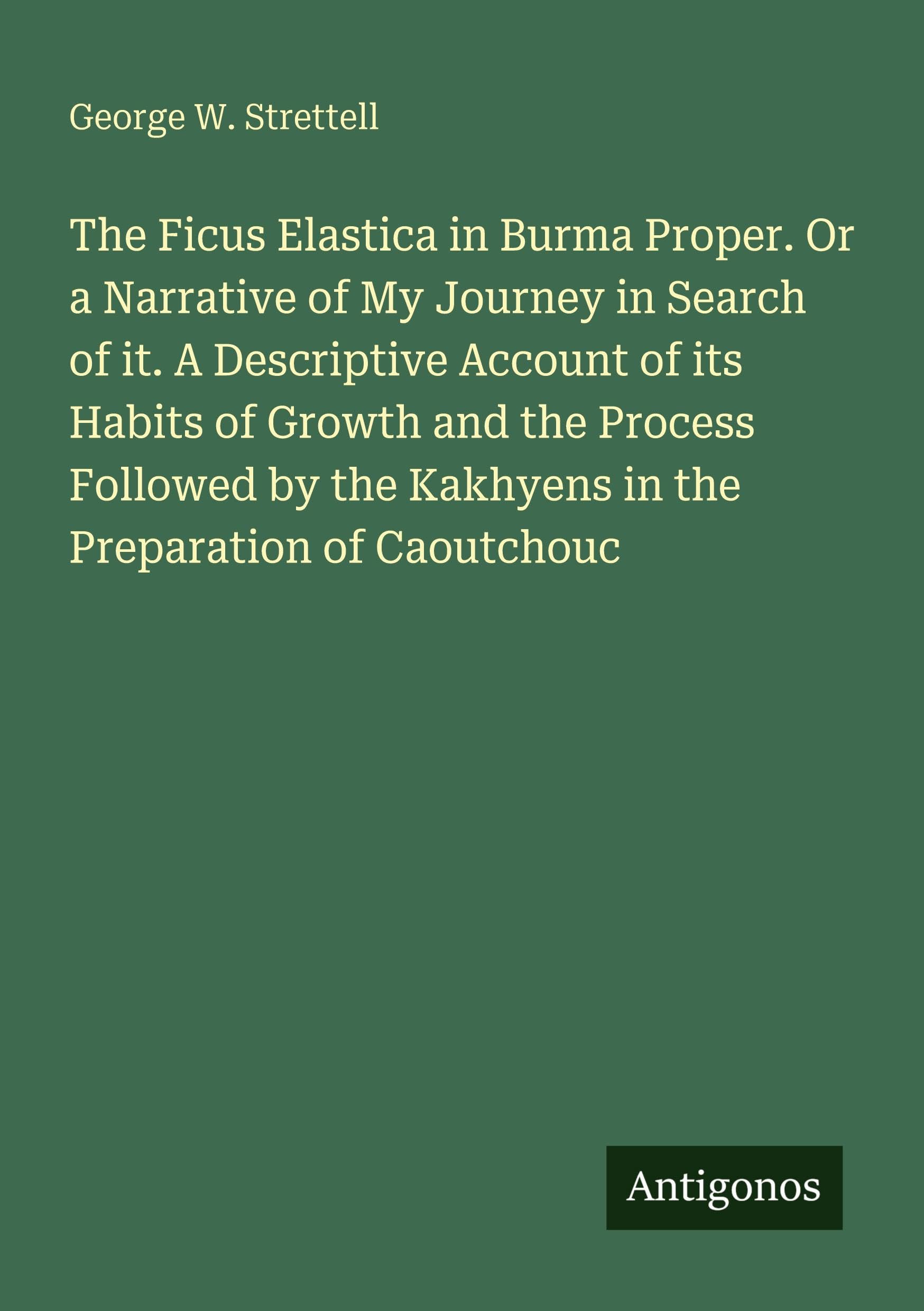 The Ficus Elastica in Burma Proper. Or a Narrative of My Journey in Search of it. A Descriptive Account of its Habits of Growth and the Process Followed by the Kakhyens in the Preparation of Caoutchouc Classics