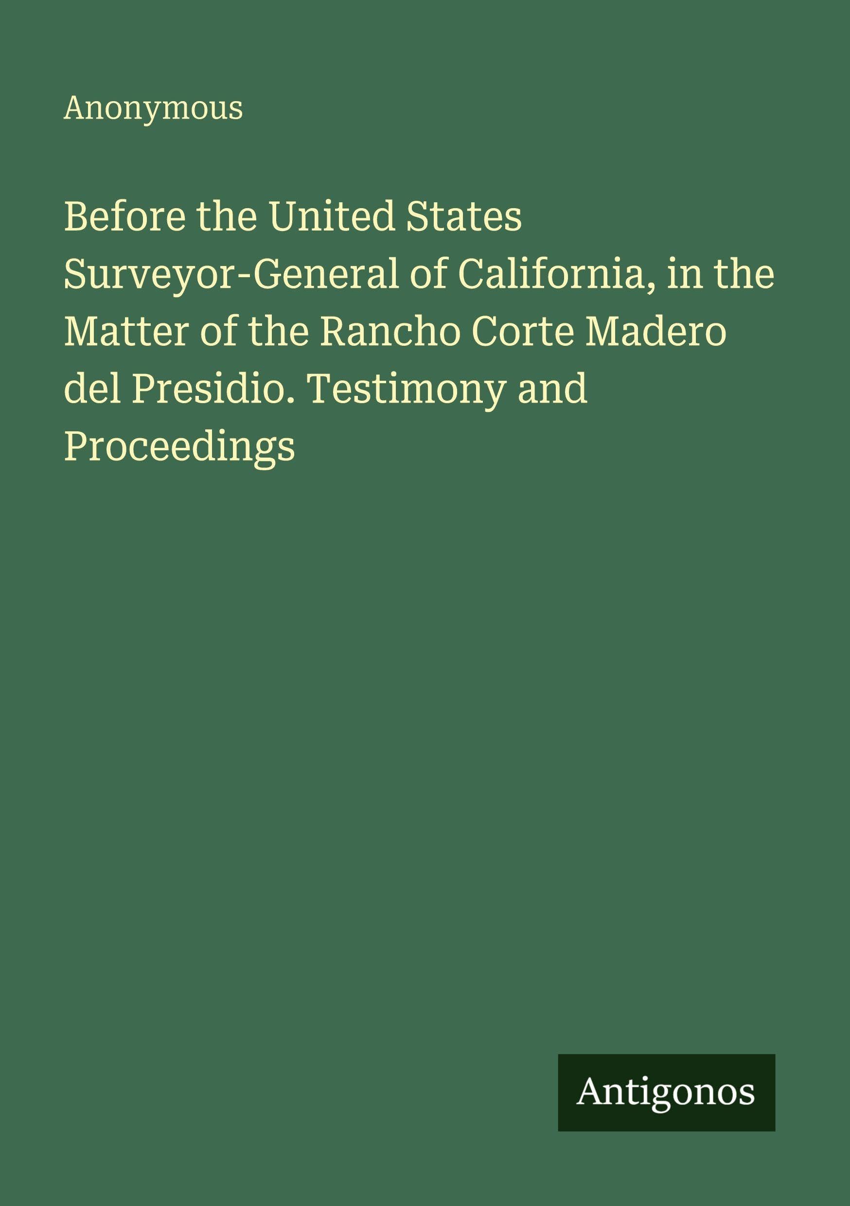 Before the United States Surveyor-General of California, in the Matter of the Rancho Corte Madero del Presidio. Testimony and Proceedings Classics
