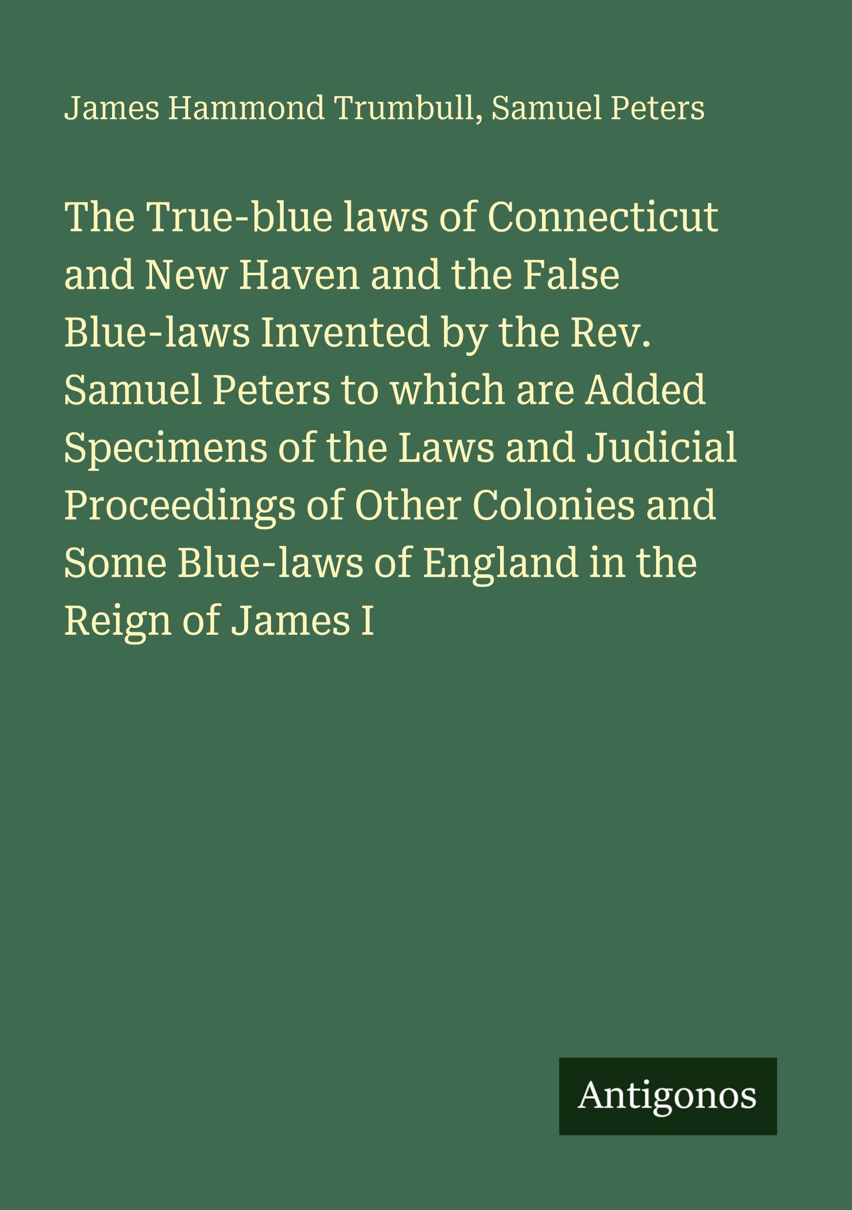The True-blue laws of Connecticut and New Haven and the False Blue-laws Invented by the Rev. Samuel Peters to which are Added Specimens of the Laws and Judicial Proceedings of Other Colonies and Some Blue-laws of England in the Reign of James I Classics