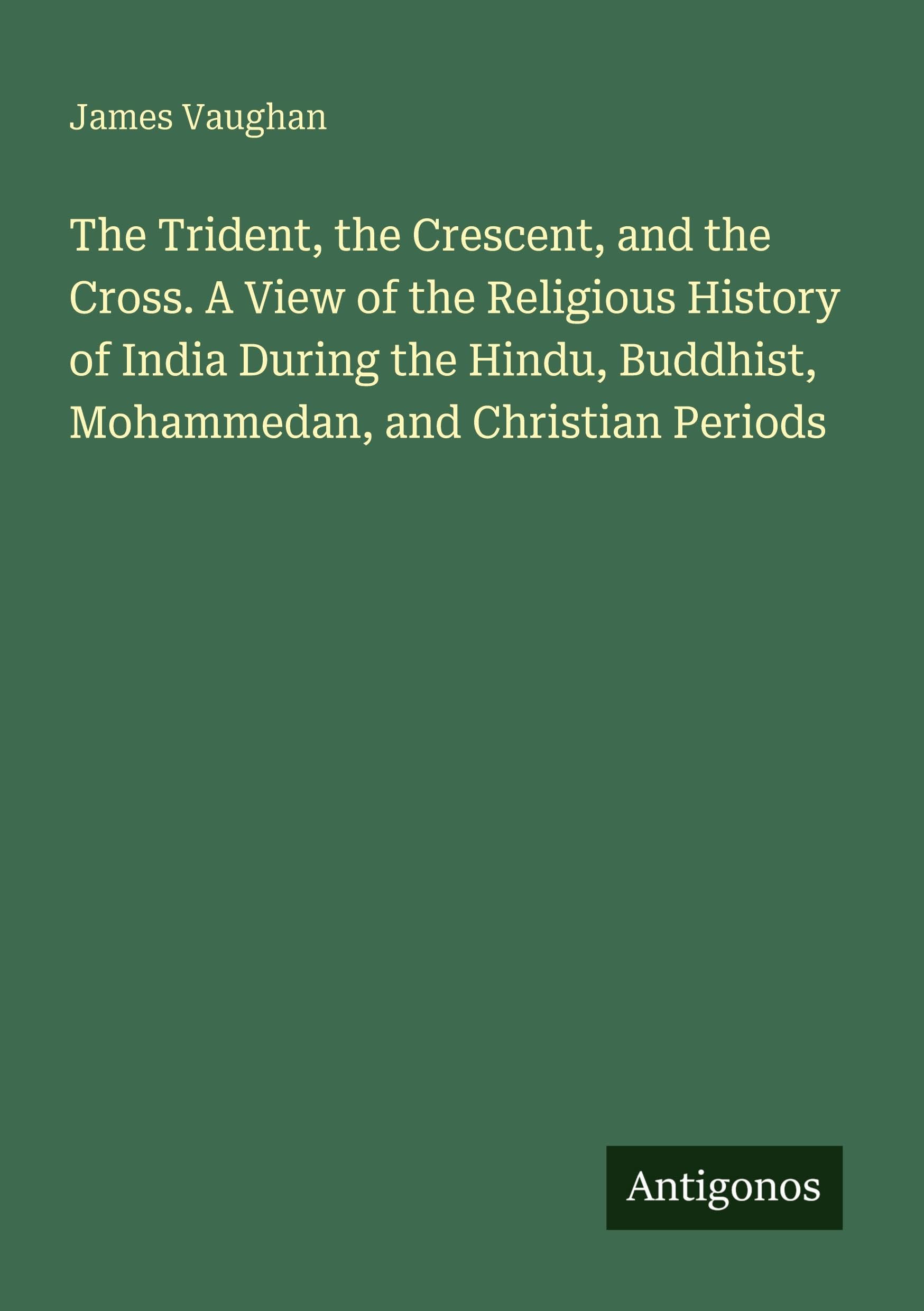 The Trident, the Crescent, and the Cross. A View of the Religious History of India During the Hindu, Buddhist, Mohammedan, and Christian Periods Classics
