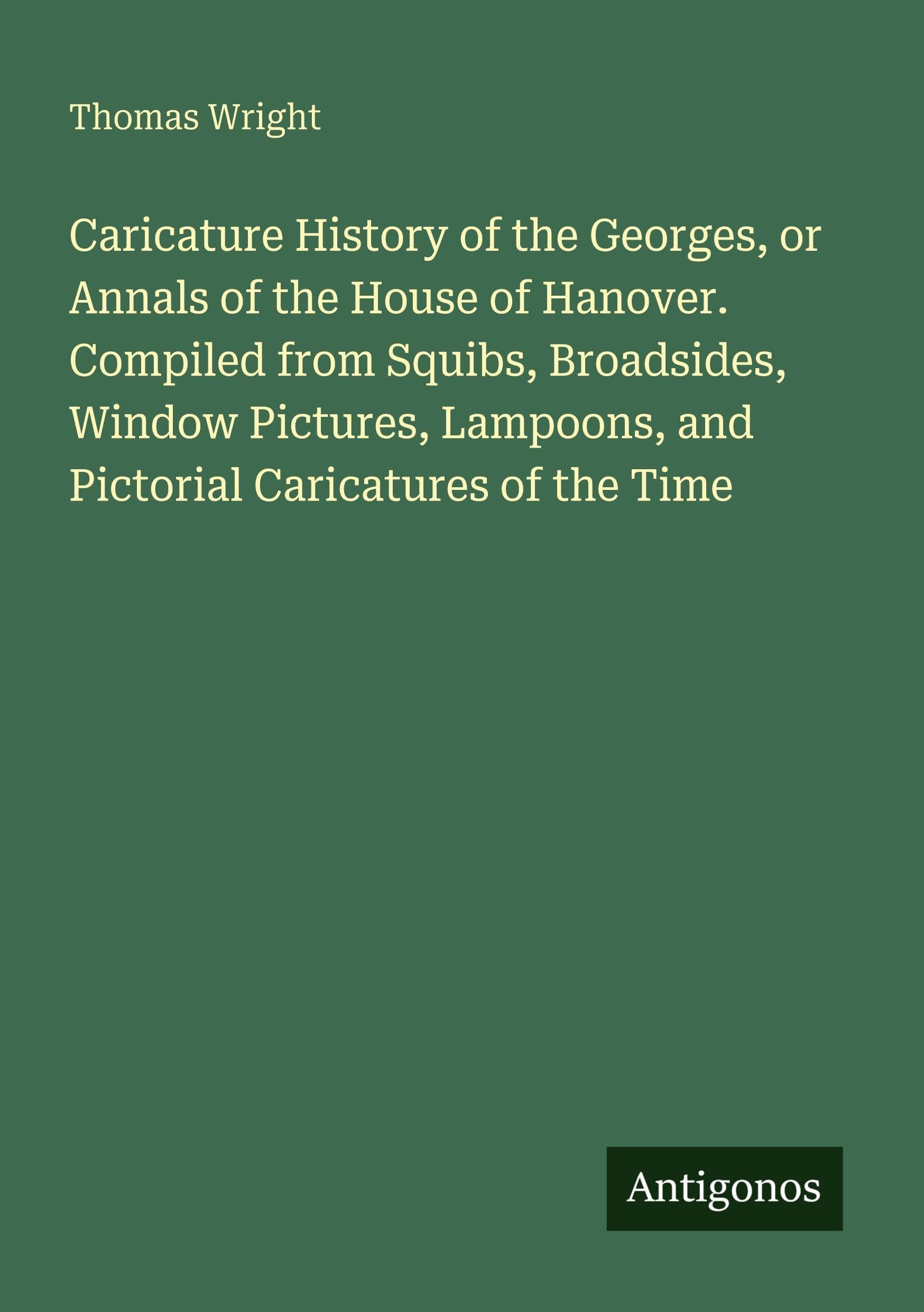 Caricature History of the Georges, or Annals of the House of Hanover. Compiled from Squibs, Broadsides, Window Pictures, Lampoons, and Pictorial Caricatures of the Time Classics