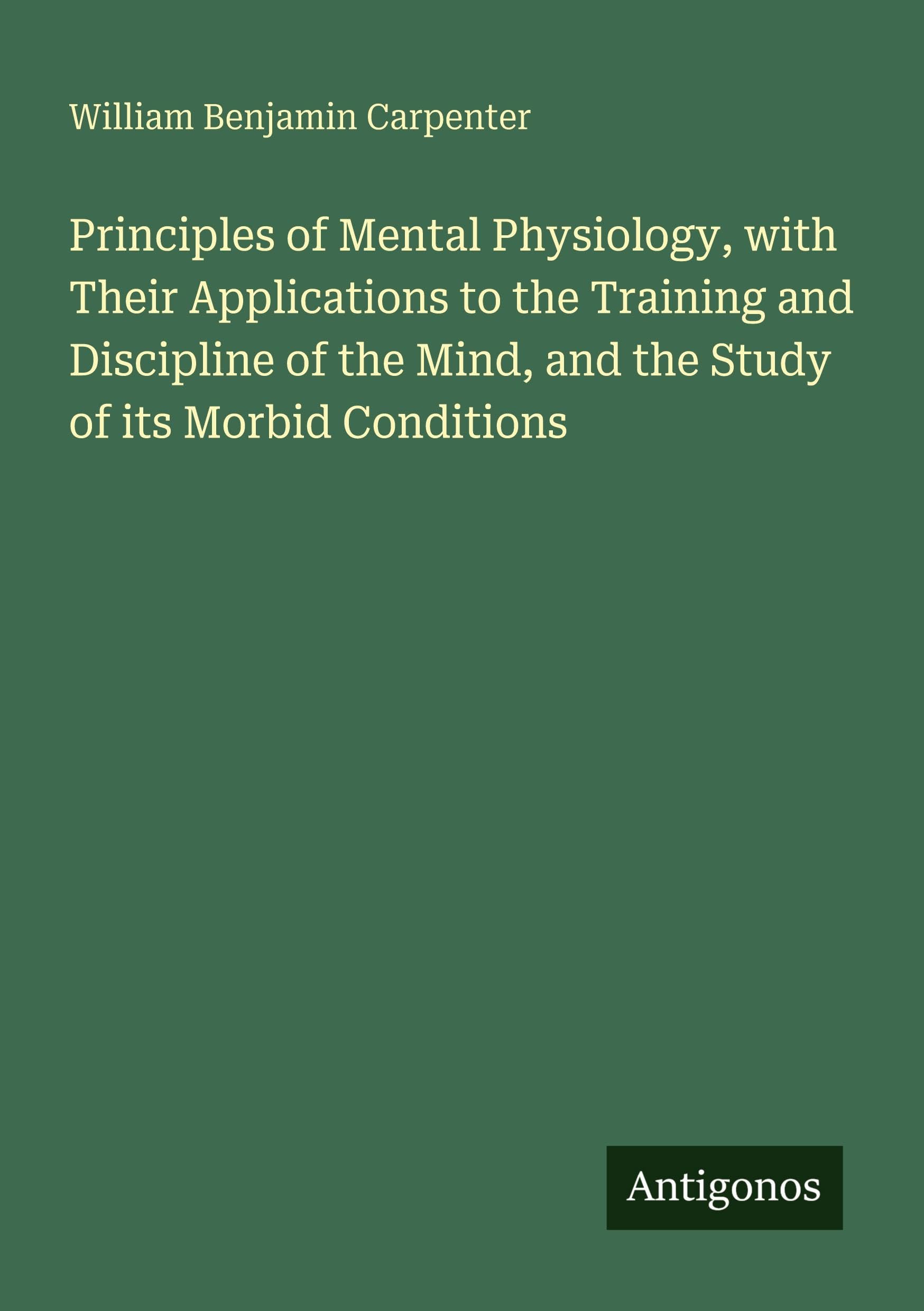 Principles of Mental Physiology, with Their Applications to the Training and Discipline of the Mind, and the Study of its Morbid Conditions Classics