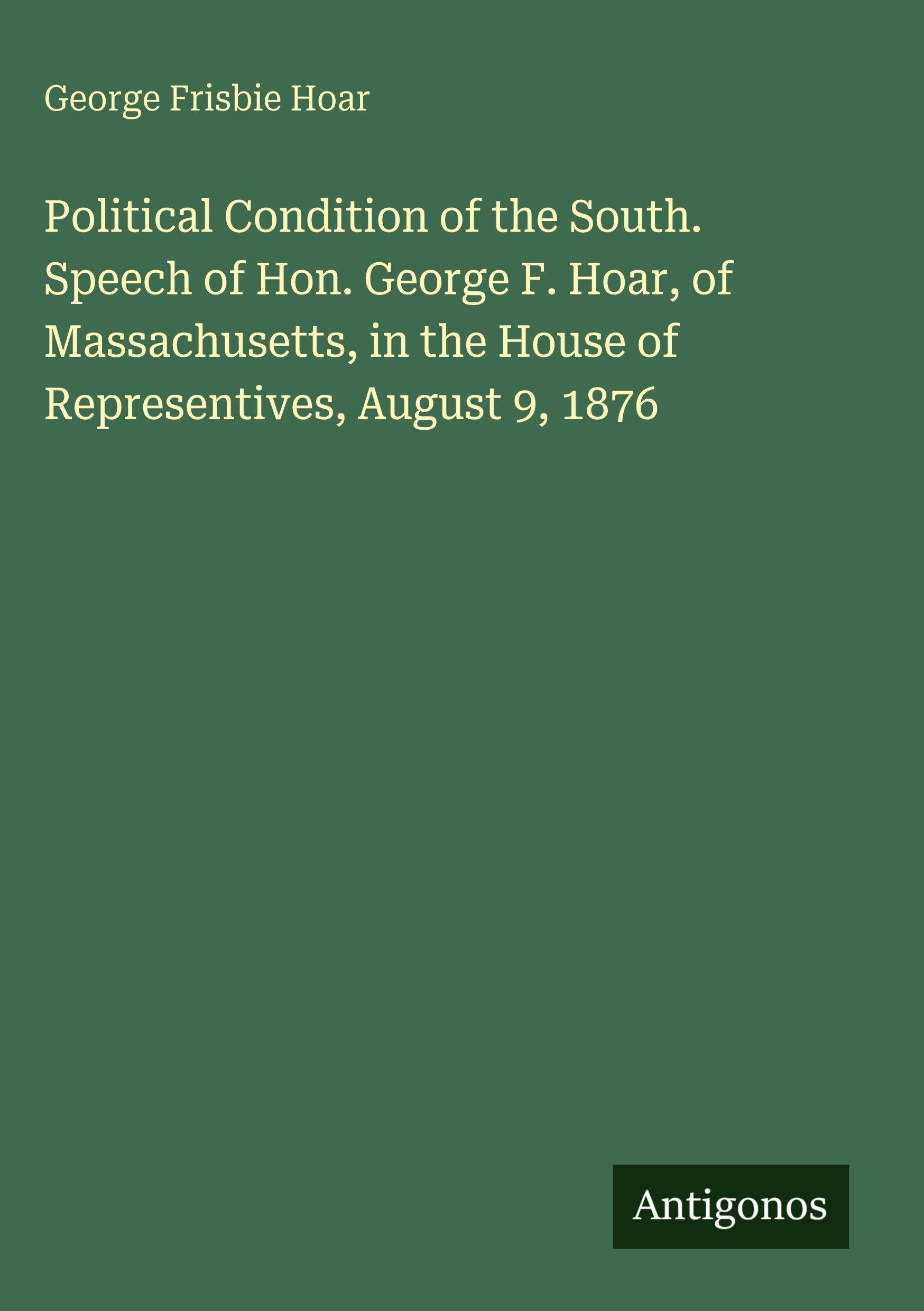 Political Condition of the South. Speech of Hon. George F. Hoar, of Massachusetts, in the House of Representives, August 9, 1876 Classics