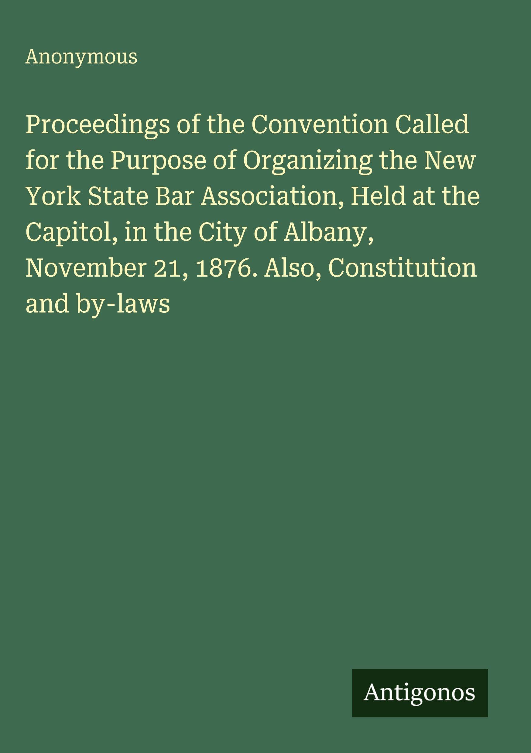 Proceedings of the Convention Called for the Purpose of Organizing the New York State Bar Association, Held at the Capitol, in the City of Albany, November 21, 1876. Also, Constitution and by-laws Classics