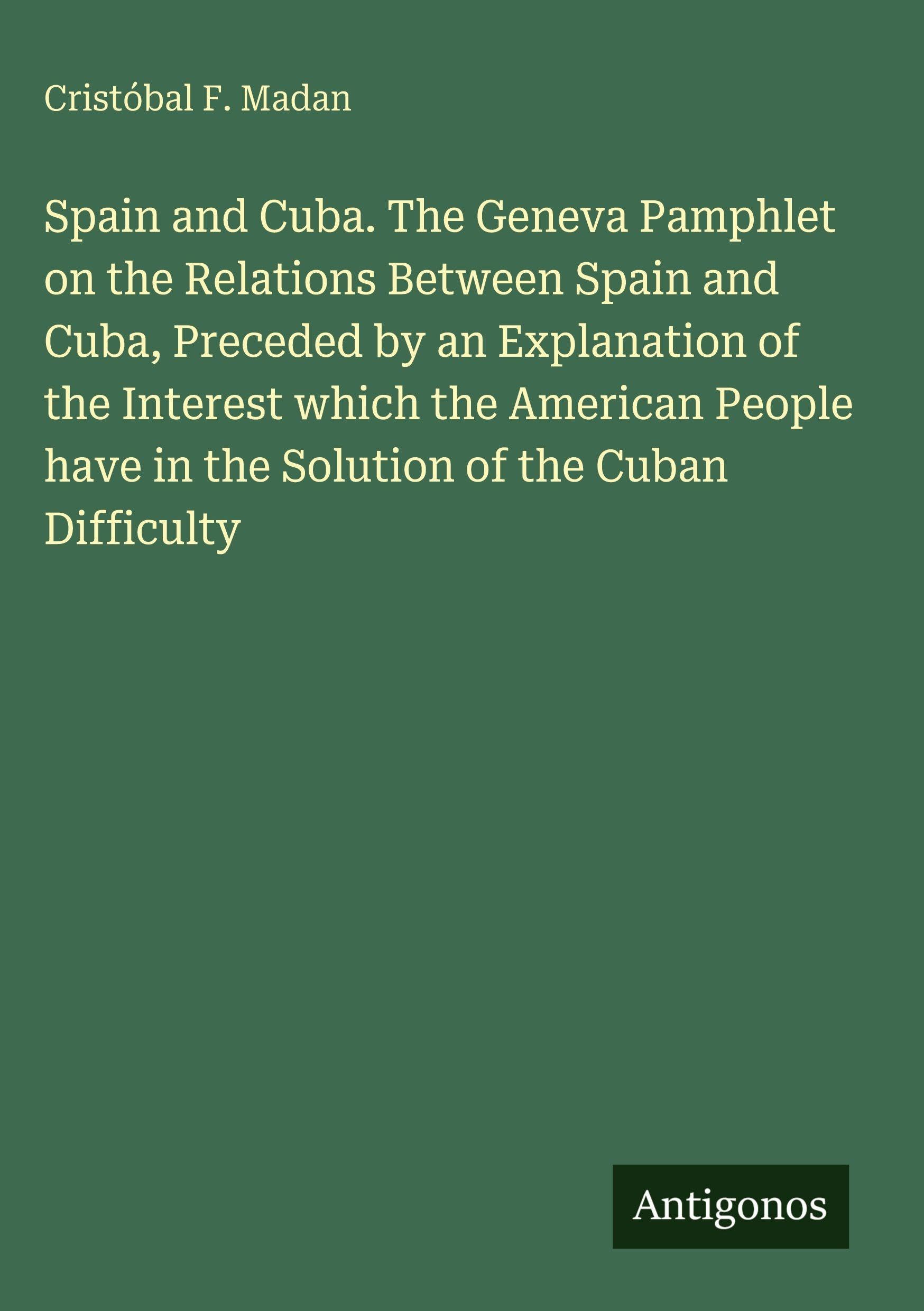 Spain and Cuba. The Geneva Pamphlet on the Relations Between Spain and Cuba, Preceded by an Explanation of the Interest which the American People have in the Solution of the Cuban Difficulty Classics
