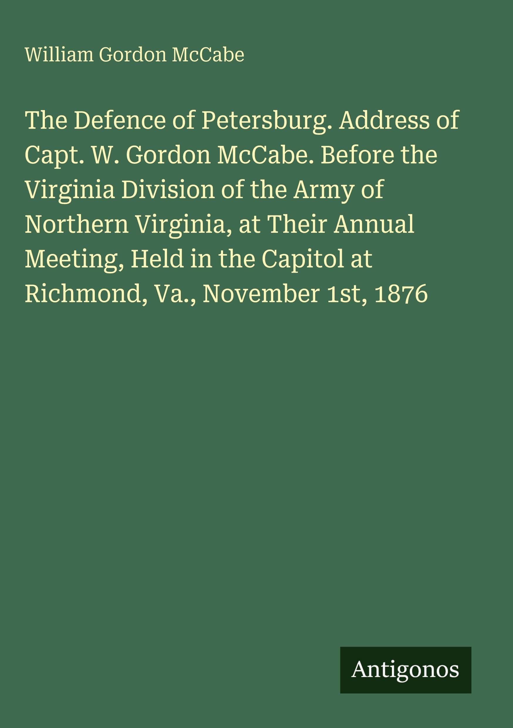 The Defence of Petersburg. Address of Capt. W. Gordon McCabe. Before the Virginia Division of the Army of Northern Virginia, at Their Annual Meeting, Held in the Capitol at Richmond, Va., November 1st, 1876 Classics