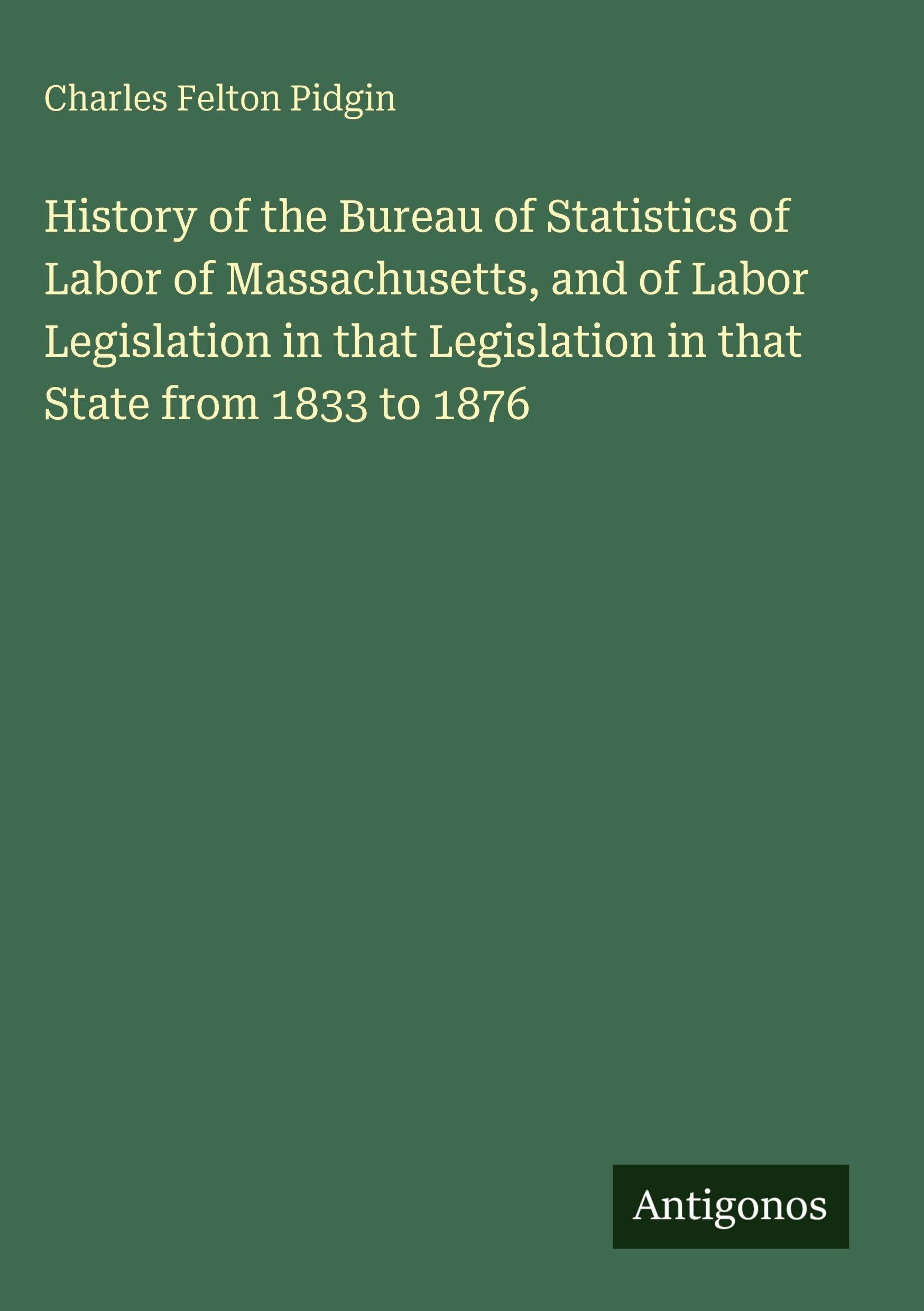 History of the Bureau of Statistics of Labor of Massachusetts, and of Labor Legislation in that Legislation in that State from 1833 to 1876 Classics