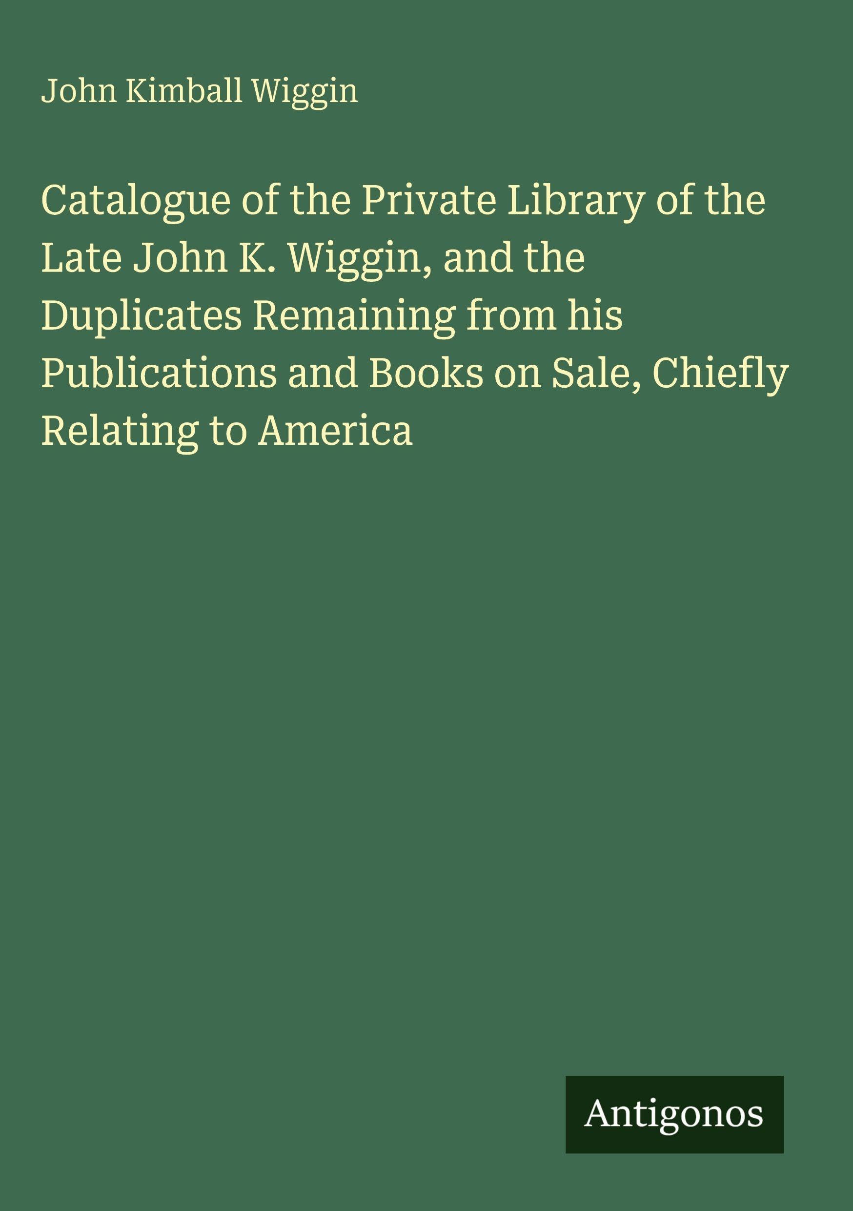 Catalogue of the Private Library of the Late John K. Wiggin, and the Duplicates Remaining from his Publications and Books on Sale, Chiefly Relating to America Classics