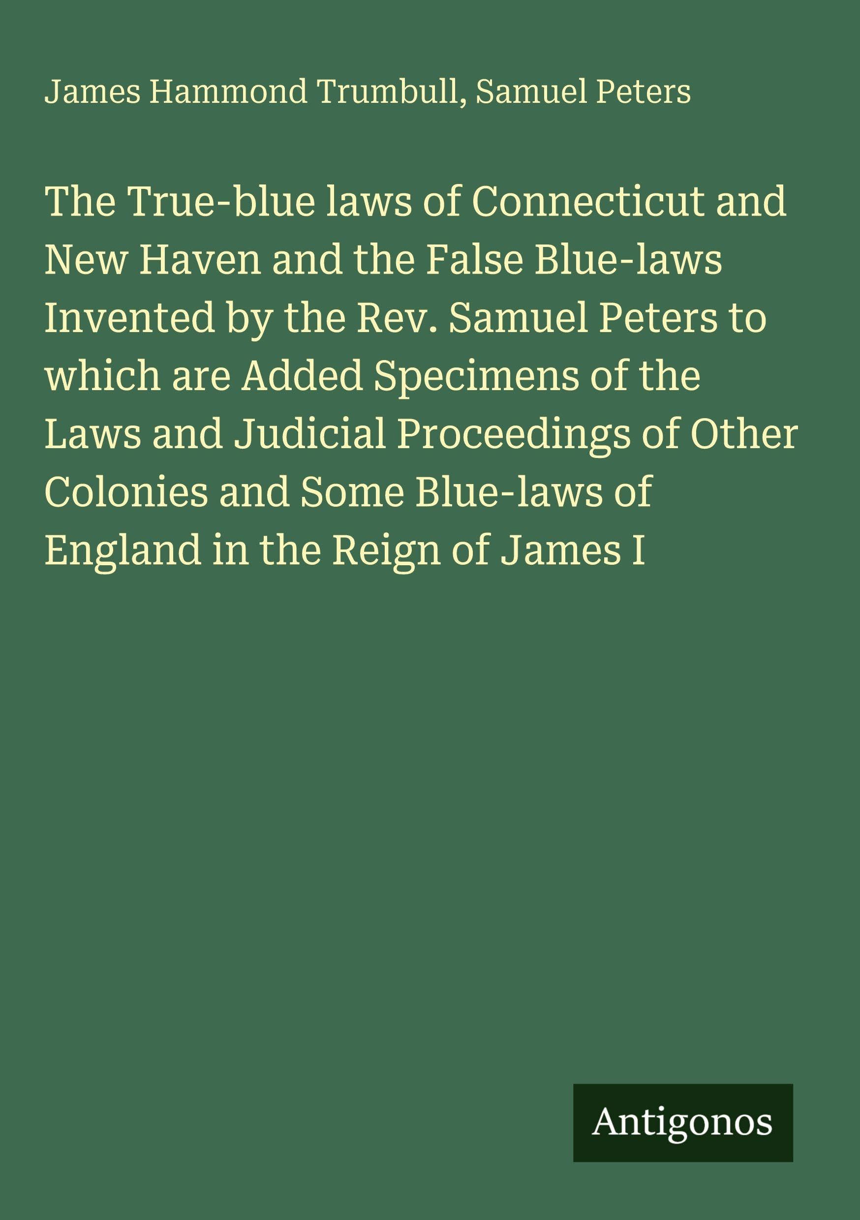 The True-blue laws of Connecticut and New Haven and the False Blue-laws Invented by the Rev. Samuel Peters to which are Added Specimens of the Laws and Judicial Proceedings of Other Colonies and Some Blue-laws of England in the Reign of James I Classics