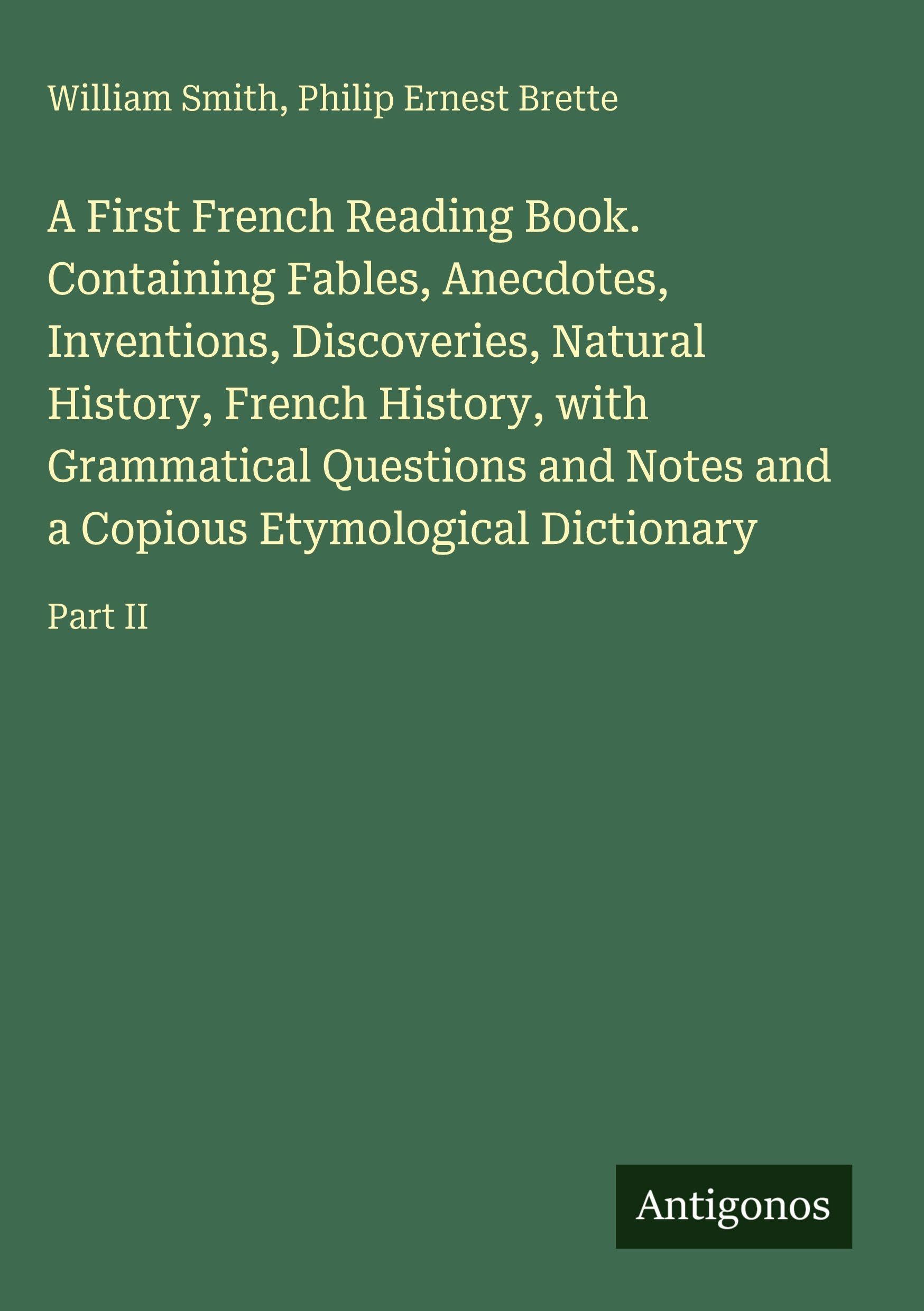 A First French Reading Book. Containing Fables, Anecdotes, Inventions, Discoveries, Natural History, French History, with Grammatical Questions and Notes and a Copious Etymological Dictionary Classics