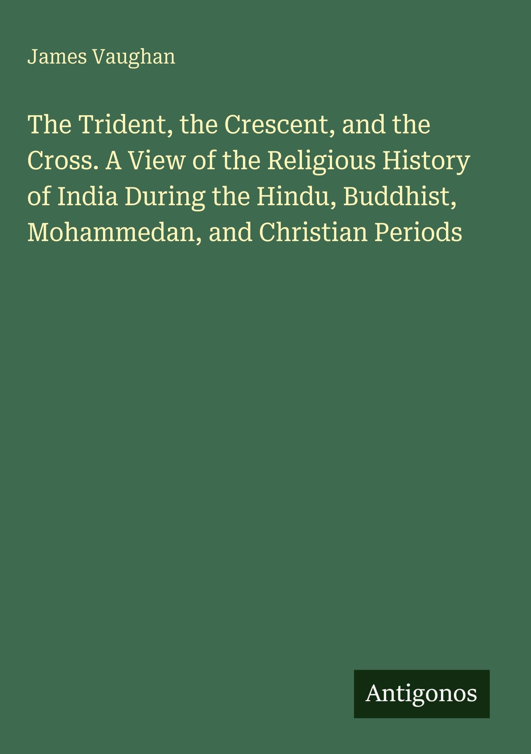 The Trident, the Crescent, and the Cross. A View of the Religious History of India During the Hindu, Buddhist, Mohammedan, and Christian Periods Classics