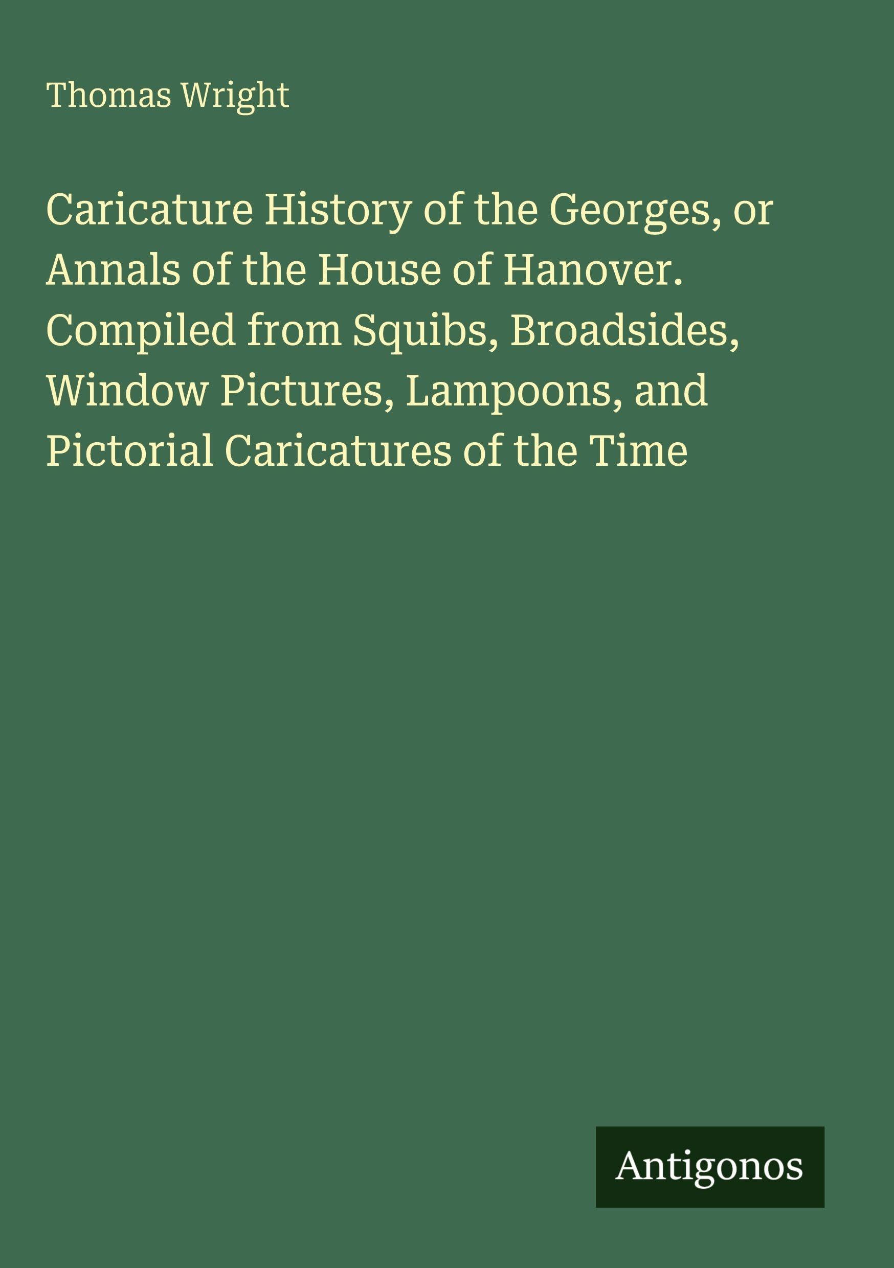 Caricature History of the Georges, or Annals of the House of Hanover. Compiled from Squibs, Broadsides, Window Pictures, Lampoons, and Pictorial Caricatures of the Time Classics
